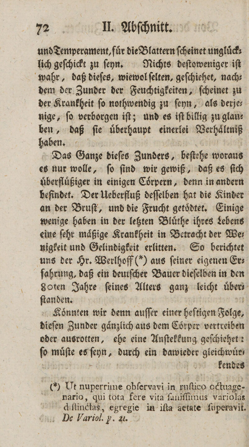 und Temperament, für die Blattern ſcheinet ungluͤck⸗ lich geſchickt zu ſeyn. Nichts deſtoweniger iſt wahr, daß dieſes, wiewol ſelten, geſchiehet, nach⸗ dem der Zunder der Feuchtigkeiten, ſcheinet zu der Krankheit ſo nothwendig zu ſeyn, als derje⸗ nige, ſo verborgen iſt; und es iſt billig zu glau⸗ ben, daß ſie überhaupt einerlei Wecken üben: Sin; Das Ganze dieſes Zunders, beſtehe woraus es nur wolle, ſo ſind wir gewiß, daß es ſich uͤberfluͤßiger in einigen Coͤrpern, denn in andern befindet. Der Ueberfluß deſſelben hat die Kinder an der Bruſt, und die Frucht getoͤdtet. Einige wenige haben in der letzten Bluͤthe ihres Lebens eine ſehr mäßige Krankheit in Betracht der Wer nigkeit und Gelindigkeit erlitten. So berichtet uns der Hr. Werlhoff () aus feiner eigenen Er⸗ fahrung, daß ein deurſcher Bauer dieſelben in den goten Jahre feines Alters ganz leicht age ſtanden. Könnten wir denn auffer einer heftigen Folge, dieſen Zunder gaͤnzlich aus dem Coͤrper vertreiben oder ausrotten, ehe eine Anſtekkung geſchiehet: ſo müfte RA os ein dawieder gleichwuͤr⸗ 455 kendes O Ut nuperrime obfervavi in 2 octuage- haario, qui tota fere vita ſalliſſimus variolas diftindhas, egregie in iſta aetate ſuperavit. De Variol. g. &amp;