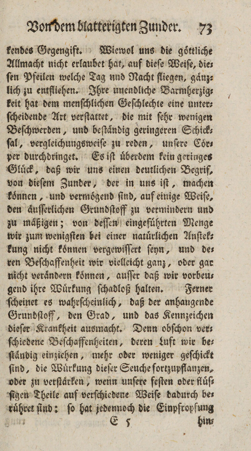 kendes Gegengift. Wiewol uns die goͤttliche Allmacht nicht erlaubet bat, auf dieſe Weiſe, dies fen Pfeilen welche Tag und Nacht fliegen, gaͤnz⸗ lich zu entfliehen. Ihre unendliche Barmherzig⸗ keit hat dem menſchlichen Geſchlechte eine unter⸗ ſcheidende Art verſtattet, die mit ſehr wenigen Beſchwerden, und beſtaͤndig geringeren Schick⸗ ſal, vergleichungsweiſe zu reden, unſere Coͤr⸗ per durchdringet. Es iſt uͤberdem kein geringes Gluͤck, daß wir uns einen deutlichen Begrif, von dieſem Zunder, der in uns iſt, machen koͤnnen, und vermoͤgend ſind, auf einige Weiſe, den aͤuſſerlichen Grundſtoff zu vermindern und zu maͤßigen; von deſſen eingeführten Menge wir zum wenigſten bei einer natuͤrlichen Anſtek⸗ kung nicht koͤnnen vergewiſſert ſeyn, und de⸗ ren Beſchaffenheit wir vielleicht ganz, oder gar nicht veraͤndern koͤnnen, auſſer daß wir vorbeu⸗ gend ihre Wuͤrkung ſchadloß halten. Ferner ſcheinet es wahrſcheinlich, daß der anhangende Grundſtoff, den Grad, und das Kennzeichen dieſer Krankheit ausmacht. Denn obſchon ver⸗ ſchiedene Beſchaffenheiten, deren Luft wir be⸗ ſtändig einziehen, mehr oder weniger geſchickt find, die Wuͤrkung dieſer Seuche ſortzupflanzen, oder zu verſtaͤrken, wenn unſere feſten oder fluͤſ⸗ ſigen Theile auf verſchiedene Weiſe dadurch bes BP ſind: ſo hat jedennoch die N | E 5 ins
