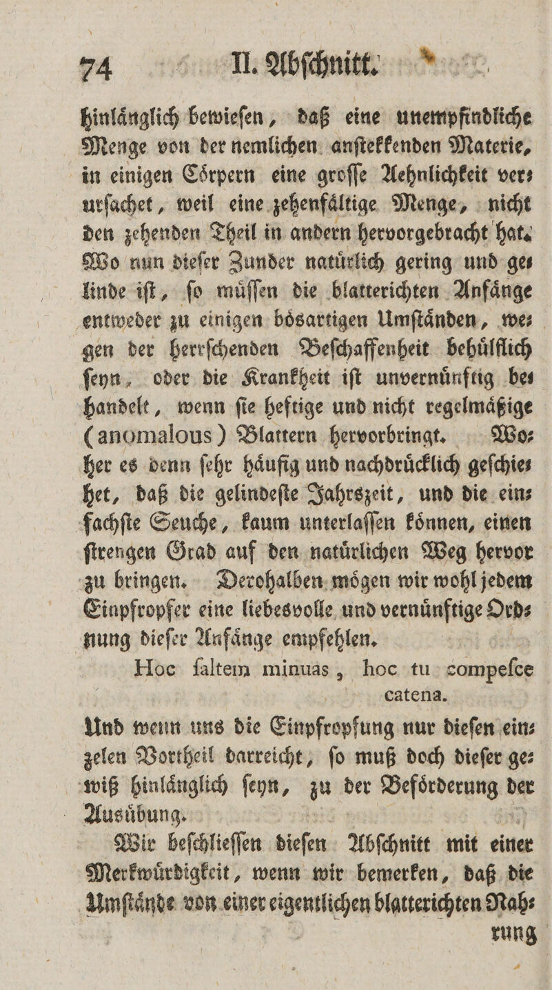 hinlaͤnglich bewieſen, daß eine unempfindliche Menge von der nemlichen anſtekkenden Materie, in einigen Coͤrpern eine groſſe Aehnlichkeit vers urſachet, weil eine zehenfaͤltige Menge, nicht den zehenden Theil in andern hervorgebracht hat. Wo nun dieſer Zunder natürlich gering und ge— linde iſt, ſo muͤſſen die blatterichten Anfaͤnge entweder zu einigen boͤsartigen Umſtaͤnden, we: gen der herrſchenden Beſchaffenheit behuͤlflich ſeyn, oder die Krankheit iſt unvernuͤnftig bes handelt, wenn ſie heftige und nicht regelmaͤßige (anomalous ) Blattern hervorbringt. Wo⸗ her es denn ſehr Häufig und nachdrücklich gefchies het, daß die gelindeſte Jahrszeit, und die ein⸗ fachſte Seuche, kaum unterlaſſen koͤnnen, einen ſtrengen Grad auf den natuͤrlichen Weg hervor zu bringen. Derohalben moͤgen wir wohl jedem Einpfropfer eine liebesvolle und vernünftige Ord⸗ nung dieſer Anfaͤnge empfehlen. Hoc falten minuas, hoc tu er | catena. Und wenn uns die Einpfropfung nur dieſen eins zelen Vortheil darreicht, ſo muß doch dieſer ge⸗ wiß hinlaͤnglich ſeyn, zu der eee der Ausuͤbung. Wir beſchlieſſen dieſen Abſchnitt mit einer Merkwuͤrdigkeit, wenn wir bemerken, daß die Umſtaͤnde von einer ee blatterichten Nah⸗ rung 1