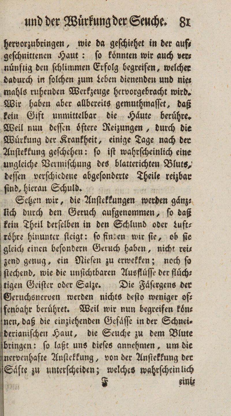 hervorzubringen, wie da geſchiehet in der auf⸗ geſchnittenen Haut: ſo koͤnnten wir auch ver⸗ nuͤnftig den ſchlimmen Erfolg begreifen, welcher dadurch in ſolchen zum Leben dienenden und nies mahls ruhenden Werkzeuge hervorgebracht wird. Wir haben aber allbereits gemuthmaſſet, daß kein Gift unmittelbar die Haͤute beruͤhre. Weil nun deſſen oͤftere Reizungen, durch die Wuͤrkung der Krankheit, einige Tage nach der Anſtekkung geſchehen: ſo iſt wahrſcheinlich eine ungleiche Vermiſchung des blatterichten Bluts, deſſen verſchiedene abgeſonderte Thal reizbar ſind, hieran Schuld. Setzen wir, die Anſtekkungen werden gaͤnz: lich durch den Geruch aufgenommen, ſo daß kein Theil derſelben in den Schlund oder uft⸗ roͤhre hinunter ſteigt: fo finzen wir fie, ob fie gleich einen beſondern Geruch haben, nicht rei⸗ zend genug, ein Nieſen zu erwekken; noch ſo ſtechend, wie die unſichtbaren Ausfluͤſſe der fluͤch⸗ tigen Geiſter oder Salze. Die Faͤſergens der Geruchsnerven werden nichts deſto weniger of⸗ fenbahr beruͤhret. Weil wir nun begreifen koͤn⸗ nen, daß die einziehenden Gefaͤſſe in der Schnei⸗ derianiſchen Haut, die Seuche zu dem Blute bringen: ſo laßt uns dieſes annehmen, um die nervenhafte Anſtekkung, von der Anſtekkung der Fe zu eee welches wahrſchein lich F einiz