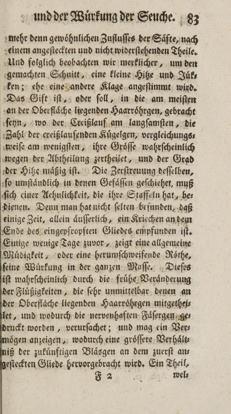 mehr denn gewöhnlichen Zufluſſes der Saͤfte, nach einem angeſteckten und nicht widerſtehenden Theile. Und folglich beobachten wir merklicher, um den gemachten Schnitt, eine kleine Hitze und Juͤk⸗ ken; ehe eine andere Klage angeſtimmt wird. Das Gift iſt, oder ſoll, in die am meiſten ‚ander Oberfläche liegenden Haarroͤhrgen, gebracht ſeyn, wo der Creißlauf am langſamſten, die Zahl der creißlaufenden Kuͤgelgen, vergleichungs⸗ weiſe am wenigſten, ihre Groͤſſe wahrſcheinlich wegen der Abtheilung zertheilet, und der Grad der Hitze maͤßig iſt. Die Zerſtreuung deſſelben, ſo umſtaͤndlich in denen Gefaͤſſen geſchiehet, muß ſich einer Aehnlichkeit, die ihre Staffeln hat, be⸗ dienen. Denn man hat nicht ſelten befunden, daß einige Zeit, allein aͤuſſerlich, ein Kriechen an dem Ende des eingepfropften Gliedes empfunden iſt. Einige wenige Tage zuvor, zeigt eine allgemeine Müdigkeit „oder eine herumſchweifende Roͤthe, ſeine Wuͤrkung in der ganzen Maſſe. Dieſes iſt wahrſcheinlich durch die fruͤhe Veraͤnderung er Fluͤßigkeiten, die ſehr unmittelbar denen an er Oberflache liegenden Haarroͤhrgen mitgethei⸗ et, und wodurch die nervenhaften Faͤſergen ge⸗ ruckt worden, verurſachet; und mag ein Vers oͤgen anzeigen, wodurch eine groͤſſere Verhaͤlt⸗ iß der zukünftigen Blaͤsgen an dem zuerſt ans Waren Gliede hervorgebracht wird. Ein Theil, F 2 Ai wels