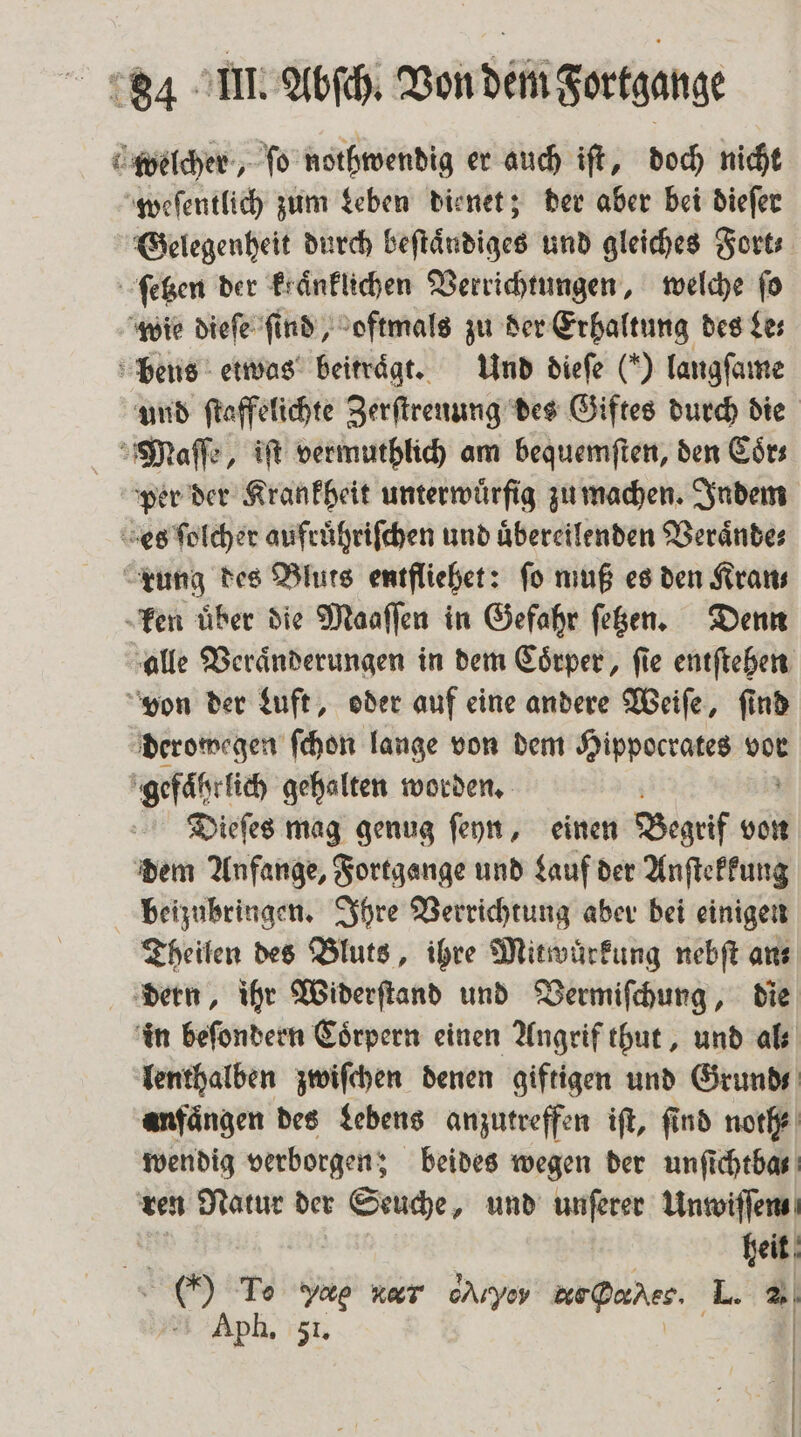 welcher, ſo nothwendig er auch iſt, doch nicht weſentlich zum Leben dienet; der aber bei dieſer Gelegenheit durch beſtaͤndiges und gleiches Fort⸗ ſetzen der kraͤnklichen Verrichtungen, welche fo wie dieſe find, oftmals zu der Erhaltung des Les bens etwas beitraͤgt. Und dieſe (“) langſame und ſtaffelichte Zerſtrenung des Giftes durch die Maſſe, iſt vermuthlich am bequemſten, den Coͤr⸗ per der Krankheit unterwürfig zu machen. Indem es ſolcher aufruͤhriſchen und uͤbereilenden Veraͤnde⸗ rung des Bluts entfliehet: ſo muß es den Kran⸗ ken uͤber die Maaſſen in Gefahr ſetzen. Denn alle Veraͤnderungen in dem Coͤrper, ſie entſtehen von der Luft, oder auf eine andere Weiſe, ſind derowegen ſchon lange von dem Hippocrates vor gefaͤhrlich gehalten worden. Dieſes mag genug ſeyn, einen Begrif von dem Anfange, Fortgange und Lauf der Anſtekkung beizubringen. Ihre Verrichtung aber bei einigen Theilen des Bluts, ihre Mitwurkung nebſt ans dern, ihr Widerſtand und Vermiſchung, die in beſondern Coͤrpern einen Angrif thut, und al lenthalben zwiſchen denen giftigen und Grund anfängen des Lebens anzutreffen ift, find noth⸗ wendig verborgen; beides wegen der unſichtba⸗ ren Natur der Seuche, und unſerer Unwiſſen heit ei To Sg ve. cAryoy BirDorhes. L. 2.