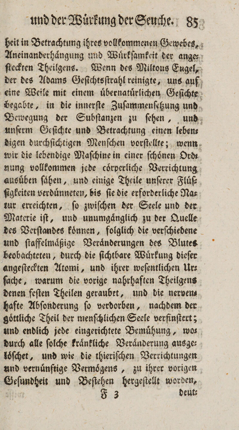beit in Betrachtung ihres vollkommenen e Aneinanderhaͤngung und Wuͤrkſamkeit der ange: ſteckten Theilgens. Wenn des Miltons Eugel, der des Adams Geſichtsſtrahl reinigte, uns auf eine Weile mit einem uͤbernatuͤrlichen Geſichte begabte, in die innerſte Zuſammenſetzung und Bewegung der Subſtanzen zu ſehen, und unſerm Geſichte und Betrachtung einen leben⸗ digen durchſichtigen Menſchen vorſtellte; wenn wir die lebendige Maſchine in einer ſchoͤnen Ordt nung vollkommen jede coͤrperliche Verrichtung ausüben ſaͤhen, und einige Theile unſerer Fluͤſ⸗ ſigkeiten verduͤnneten, bis ſie die erforderliche Na⸗ tur erreichten, ſo zwiſchen der Seele und der Materie iſt, und unumgaͤnglich zu der Quelle des Verſtandes koͤnnen, folglich die verſchiedene und ſtaffelmaͤßige Veraͤnderungen des Blutes beobachteten, durch die ſichtbare Wuͤrkung dieſer angeſteckten Atomi, und ihrer weſentlichen Ur⸗ ſache, warum die vorige nahrhaften Theilgens denen feſten Theilen geraubet, und die nerven⸗ hafte Abſonderung ſo verdorben, nachdem der goͤttliche Theil der menſchlichen Seele verfinſtert; und endlich jede eingerichtete Bemuͤhung, wos durch alle ſolche kraͤnkliche Veraͤnderung ausge: loͤſchet, und wie die thieriſchen Verrichtungen und vernuͤnftige Vermoͤgens, zu ihrer vorigen Abe und Beſtehen hergeſtellt worden, F 3 deut⸗