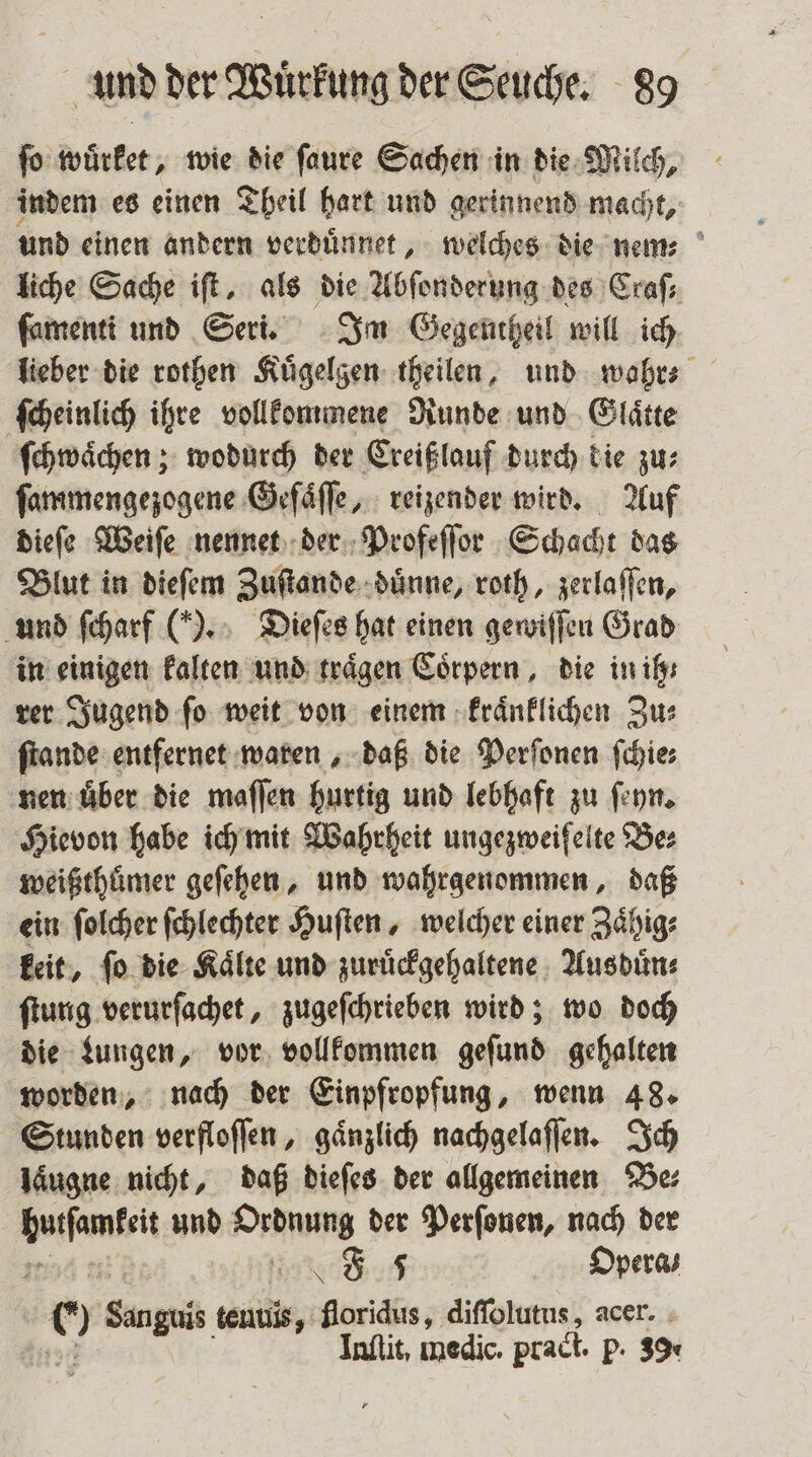 ſo wuͤrket, wie die ſaure Sachen in die Milch, indem es einen Theil hart und gerinnend macht, und einen andern verduͤnnet, welches die nem liche Sache iſt, als die Abſonderung des Craſ⸗ ſamenti und Seri. Im Gegentheil will ich lieber die rothen Kuͤgelgen theilen, und wahr⸗ ſcheinlich ihre vollkommene Runde und Glaͤtte ſchwaͤchen; wodurch der Creißlauf durch die zu⸗ ſammengezogene Geſaͤſſe, reizender wird. Auf dieſe Weiſe nennet der Profeſſor Schacht das Blut in dieſem Zuſtande duͤnne, roth, zerlaffen, n ſcharf (ln Dies hat einen gewiſſen Grad und traͤgen Coͤrpern, die in ih⸗ rer Joagend ſo weit von einem kraͤnklichen Zu⸗ ſtande entfernet waren, daß die Perſonen ſchie⸗ nen uͤber die maſſen hurtig und lebhaft zu ſeyn. Hievon habe ich mit Wahrheit ungezweifelte Be⸗ weißthuͤmer geſehen, und wahrgenommen, daß ein ſolcher ſchlechter Huſten, welcher einer Zaͤhig⸗ keit, fo die Kälte und zuruͤckgehaltene Ausduͤn⸗ ſtung verurſachet, zugeſchrieben wird; wo doch die Lungen, vor vollkommen geſund gehalten worden, nach der Einpfropfung, wenn 48. Stunden verfloſſen, gaͤnzlich nachgelaſſen. Ich laͤugne nicht, daß dieſes der allgemeinen Be⸗ ah und Waun der Perſonen, nach der J 5 Opera; 9 n teuuis, forichs, diſſolutus, acer. Inſtit. medic. praci. P. 3%