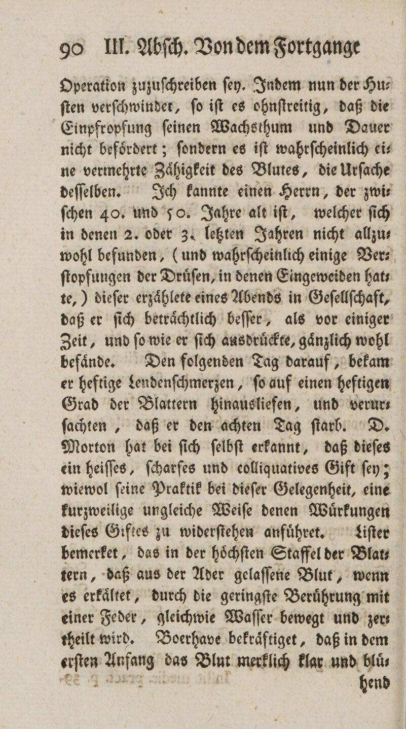 Operation zuzuſchreiben ſey. Indem nun der Hu⸗ ſten verſchwindet, ſo iſt es ohnſtreitig, daß die Einpfropfung ſeinen Wachsthum und Dauer nicht befoͤrdert; ſondern es iſt wahtſcheinlich eis ne vermehrte Zaͤhigkeit des Blutes, die Urſache deſſelben. Ich kannte einen Herrn, der zwi⸗ ſchen 40. und 50. Jahre alt iſt, welcher ſich in denen 2. oder 3. letzten Jahren nicht allzu⸗ wohl befunden, (und wahrſcheinlich einige Ver⸗ ſtopfungen der Druͤſen, in denen Eingeweiden hats te,) dieſer erzaͤhlete eines Abends in Geſellſchaft, daß er ſich betraͤchtlich beſſer, als vor einiger Zeit, und ſo wie er ſich ausdruͤckte, gaͤnzlich wohl befaͤnde. Den folgenden Tag darauf, bekam er heftige Lendenſchmerzen, ſo auf einen heftigen Grad der Blattern hinausliefen, und are fachten , daß er den achten Tag ſtarb. D. Morton hat bei ſich ſelbſt erkannt, daß dieſes ein heiſſes, ſcharſes und eolliquatives Gift ſey; wiewol ſeine Praktik bei dieſer Gelegenheit, eine kurzweilige ungleiche Weiſe denen Wuͤrkungen dieſes Giftes zu widerſtehen anfuͤhret. Liſter bemerket, das in der hoͤchſten Staffel der Blat tern, daß aus der Ader gelaſſene Blut, wenn es erkaͤltet, durch die geringſte Beruͤhrung mit einer Feder, gleichwie Waſſer bewegt und zer⸗ theilt wird. Boerhave bekraͤftiget, daß in dem 1 Arg das Bine merklich klar und blüs hend