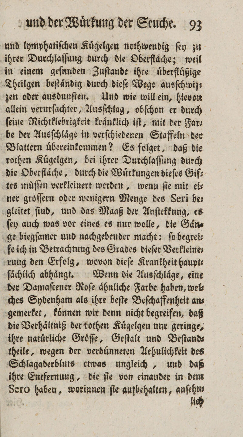 ihrer Durchlaſſung durch die Oberflaͤche; weil in einem geſunden Zuſtande ihre uͤberfluͤßige Theilgen beſtaͤndig durch dieſe Wege ausſchwiz; zen oder ausdunſten. Und wie will ein, hievon allein verurſachter, Ausſchlag, obſchon er durch ſeine Nichtklebrigkeit kraͤnklich iſt, mit der Far⸗ be der Ausſchlaͤge in verſchiedenen Staffeln der Blattern uͤbereinkommen? Es ſolget, daß die rothen Kuͤgelgen, bei ihrer Durchlaſſung durch die Oberflache, durch die Wuͤrkungen dieſes Gif⸗ tes muͤſſen verkleinert werden, wenn ſie mit ei⸗ ner groͤſſern oder wenigern Menge des Seri bes gleitet ſind, und das Maaß der Anſtekkung, es ſey auch was vor eines es nur wolle, die Gaͤn⸗ ge biegſamer und nachgebender macht: ſo begrei⸗ fe ich in Betrachtung des Grades dieſer Verkleine⸗ rung den Erfolg, wovon dieſe Krankheit haupt⸗ der Damaſcener Roſe ähnliche Farbe haben, wel; ches Sydenham als ihre beſte Beſchaffenheit ans gemerket, koͤnnen wir denn nicht begreifen, daß die Verhaͤltniß der rothen Kuͤgelgen nur geringe, ihre natuͤrliche Groͤſſe, Geſtalt und Beſtand⸗ theile, wegen der verduͤnneten Aehnlichkeit des Schlagaderbluts etwas ungleich, und daß ihre Entfernung, die ſie von einander in dem Sero haben, worinnen ſie aufbehalten, a 109. li =