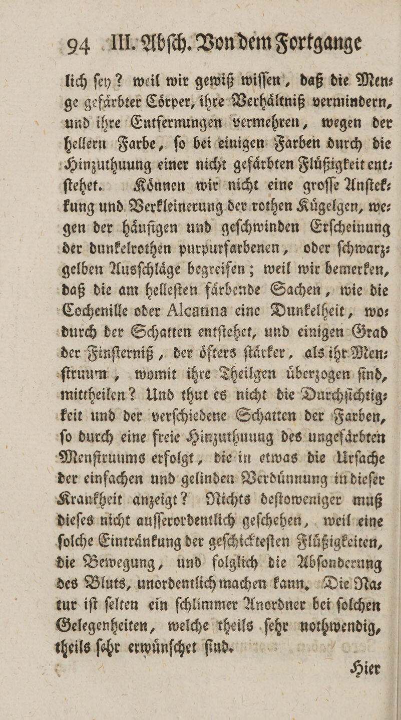lich ſey? weil wir gewiß wiſſen, daß die Men⸗ ge gefaͤrbter Coͤrper, ihre Verhaͤltniß vermindern, und ihre Entfernungen vermehren, wegen der hellern Farbe, ſo bei einigen Farben durch die Hinzuthuung einer nicht gefärbten Fluͤßigkeit ent⸗ ſtehet. Koͤnnen wir nicht eine groſſe Anſtek⸗ kung und Verkleinerung der rothen Kuͤgelgen, we⸗ gen der haͤuſigen und geſchwinden Erſcheinung der dunkelrothen purpurfarbenen, oder ſchwarz⸗ gelben Ausſchlaͤge begreifen; weil wir bemerken, daß die am helleſten faͤrbende Sachen, wie die Cochenille oder Alcanna eine Dunkelheit, wo⸗ durch der Schatten entſtehet, und einigen Grad der Finſterniß, der oͤfters ſtaͤrker, als ihr Men⸗ mittheilen? Und thut es nicht die Durchſichtig⸗ keit und der verſchiedene Schatten der Farben, ſo durch eine freie Hinzuthuung des ungefaͤrbten Menſtruums erfolgt, die in etwas die Urſache der einfachen und gelinden Verduͤnnung in dieſer dieſes nicht auſſerordentlich geſchehen, weil eine ſolche Eintraͤnkung der geſchickteſten Fluͤßigkeiten, die Bewegung, und folglich die Abſonderung des Bluts, unordentlich machen kann. Die Na⸗ tur iſt ſelten ein ſchlimmer Anordner bei ſolchen Gelegenheiten, welche theils ſehr na, Pia ſchr erwuͤnſchet ſind. 11 . Hier