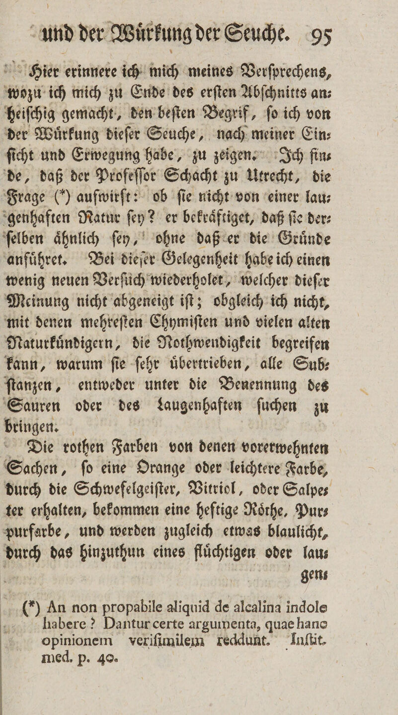 Hier erinnere ich mich meines Verſprechens, wozu ich mich zu Ende des erſten Abſchnitts an⸗ heiſchig gemacht, den beſten Begrif, ſo ich von der Wuͤrkung dieſer Seuche, nach meiner Ein: ſicht und Erwegung habe, zu zeigen. Ich fin⸗ de, daß der Profeſſor Schacht zu Utrecht, die Frage (*) auſwirſt: ob fie nicht von einer lau⸗ genhaften Natur ſey? er bekraͤftiget, daß fie der: ſelben aͤhnlich ſey, ohne daß er die Gruͤnde anfuͤhret. Bei dieſer Gelegenheit habe ich einen wenig neuen Verſuch wiederholet, welcher dieſer Meinung nicht abgeneigt iſt; obgleich ich nicht, mit denen mehreſten Chymiſten und vielen alten Naturkuͤndigern, die Nothwendigkeit begreifen kann, warum ſie ſehr übertrieben, alle Sub: ſtanzen, entweder unter die Benennung des Sauren oder des Laugenhaften ſuchen zu bringen. | Die rothen Farben von denen vorerwehnten Sachen, ſo eine Orange oder leichtere Farbe, durch die Schwefelgeiſter, Vitriol, oder Salpe⸗ ter erhalten, bekommen eine heftige Roͤrhe, Pur⸗ purfarbe, und werden zugleich etwas blaulicht, durch das hinzuthun eines flüchtigen oder Tas gens () An non propabile aliquid de alcalina indole .... . habere ? Danturcerte argummenta, quae hano opinionem verifimilem reddunt. Inſtit. med. p. 40.