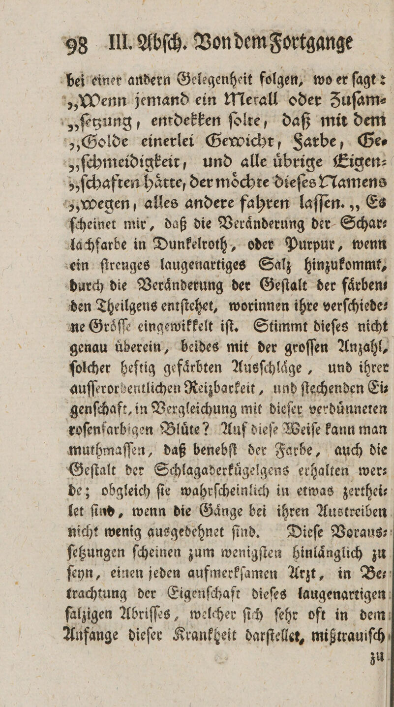 bei einer andern Gelegenheit folgen, wo er ſagt: n jemand ein Merall oder Zuſam⸗ „ſetzung / entdekken ſolte , daß mit dem „Golde einerlei Gewicht, Sarbe, Ger v ſchmeidigkeit , und alle übrige Eigen⸗ schaften Hätte, der möchte dieſes Namens z; wegen alles andere fahren laſſen. ,, Es ſcheinet mir, daß die Veraͤnderung der Schar⸗ lachfarbe in Dunkelroth, oder Purpur, wenn ein ſtrenges laugenartiges Salz hinzukommt, durch die Veraͤnderung der Geſtalt der färben den Theilgens entſtehet, worinnen ihre verſchiede⸗ ne Groͤſſe eingewikkelt iſt. Stimmt dieſes nicht genau uͤberein, beides mit der groſſen Anzahl, ſolcher heftig gefaͤrbten Ausſchlaͤge, und ihrer auſſerorbentlichen Reizbarkeit, und ſtechenden Eis genſchaft, in Vergleichung mit dieſer verduͤnneten roſenfarbigen Bluͤte? Auf dieſe Weiſe kann man muthmaſſen, daß benebſt der Farbe, auch die lan der Schlagaderkügelgens erhalten wer⸗ obgleich fie wahrſcheinlich in etwas zerthei⸗ 15 8 nd, wenn die Gaͤnge bei ihren Austreiben nicht wenig ausgedehnet ſind. Dieſe Vorauss: ſetzungen ſcheinen zum wenigſten hinlaͤnglich zu ſeyn, einen jeden aufmerkſamen Arzt, in Bes: trachtung der Eigenſchaft dieſes laugenartigen ſalzigen Abriſſes, welcher ſich ſehr oft in dem Anfange dieſer e darſtellet, mißtrauiſch zu