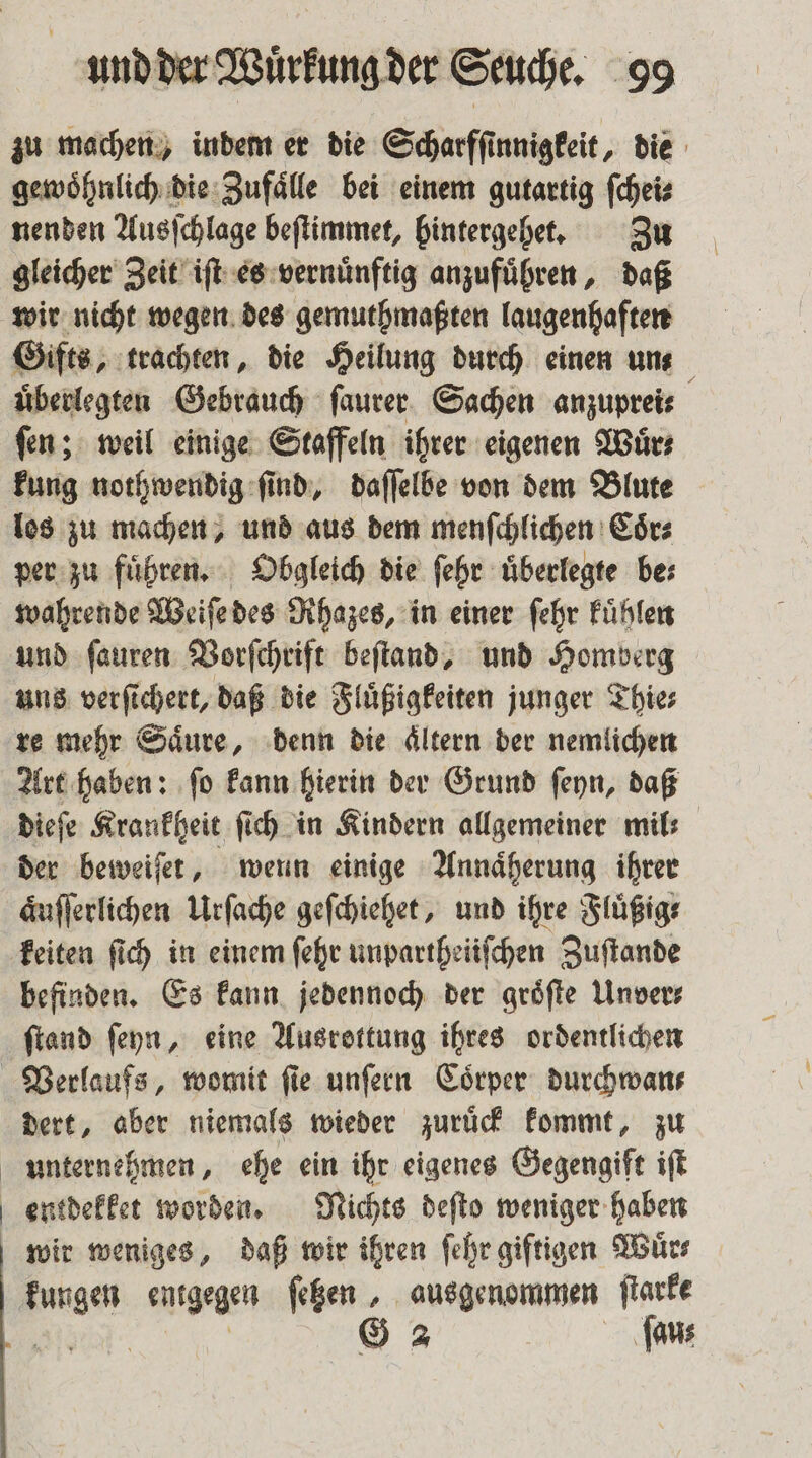 zu machen, indem er die Scharfſinnigkeit, die gewoͤhnlich die Zufaͤlle bei einem gutartig ſchei⸗ nenden Ausſchlage beſtimmet, hintergehet. Zu gleicher Zeit iſt es vernuͤnftig anzufuͤhren, daß wir nicht wegen des gemuthmaßten laugenhaften Gifts, trachten, die Heilung durch einen unt uͤberlegten Gebrauch ſaurer Sachen anzuprei⸗ ſen; weil einige Staffeln ihrer eigenen Wuͤr⸗ kung nothwendig ſind, daſſelbe von dem Blute los zu machen, und aus dem menſchlichen Coͤr⸗ per zu fuͤhren. Obgleich die ſehr uͤberlegte be⸗ wahrende Weiſe des Rhazes, in einer ſehr kuͤhlen und ſauren Vorſchrift beſtand, und Homberg uns verſichert, daß die Fluͤßigkeiten junger Thie⸗ re mehr Säure, denn die Altern der nemlichen Art haben: ſo kann hierin der Grund ſeyn, daß dieſe Krankheit ſich in Kindern allgemeiner mil der beweiſet, wenn einige Annaͤherung ihrer aͤuſſerlichen Urſache geſchiehet, und ihre Fluͤßig⸗ keiten ſich in einem ſehr unpartheiiſchen Zuſtande befinden. Es kann jedennoch der groͤſte Unver⸗ ſtand ſeyn, eine Ausrottung ihres ordentlichen Verlaufs, womit fie unſern Coͤrper durchwan⸗ dert, aber niemals wieder zuruͤck kommt, zu unternehmen, ehe ein ihr eigenes Gegengift iſt entdekket worden. Nichts deſto weniger haben wir weniges, daß wir ihren ſehr giftigen Würs kungen entgegen ſetzen, ausgenommen ſtarke en G 2 ſau⸗