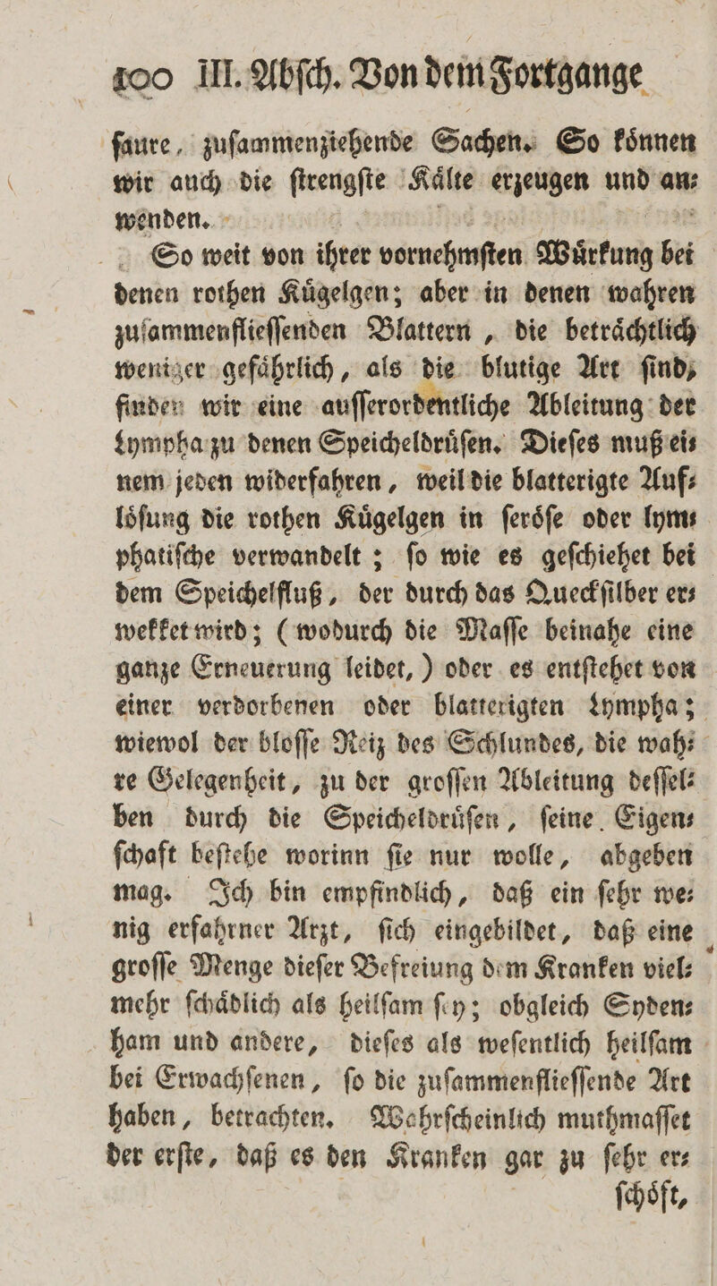 ſaure, zuſammenziehende Sachen. So koͤnnen wir auch die ſtrengſte ‚Kälte erzeugen und an; wenden. So weit von ihrer NR RB Wartung b bei denen rothen Kuͤgelgen; aber in denen wahren zufammenflieflenden Blattern, die beträchtlich weniger gefährlich, als die blutige Art find, finden wir eine auſſerordentliche Ableitung der Lympha zu denen Speicheldruͤſen. Dieſes muß ei⸗ nem jeden widerfahren, weil die blatterigte Auf⸗ loͤſung die rothen Kuͤgelgen in ſeroͤſe oder lym: phatiſche verwandelt; ſo wie es geſchiehet bei dem Speichelfluß, der durch das Queckſilber er— wekket wird; (wodurch die Maſſe beinahe eine ganze Erneuerung leidet,) oder es entſtehet von einer verdorbenen oder blatterigten Lympha; wiewol der bloſſe Reiz des Schlundes, die wah re Gelegenheit, zu der groſſen Ableitung deſſel⸗ ben durch die Speicheldruͤſen, ſeine Eigen⸗ ſchaft beſtehe worinn ſie nur wolle, abgeben mag. Ich bin empfindlich, daß ein ſehr we: nig erfahrner Arzt, ſich eingebildet, daß eine groſſe Menge dieſer Befreiung dem Kranken viel⸗ mehr ſchaͤdlich als heilſam ſey; obgleich Syden⸗ ham und andere, dieſes als weſentlich heilſam bei Erwachſenen, ſo die zuſammenflieſſende Art haben, betrachten. Wahrſcheinlich muthmaſſet der erſte, daß es den Kranken gar zu ſehr ers ſchoͤft,