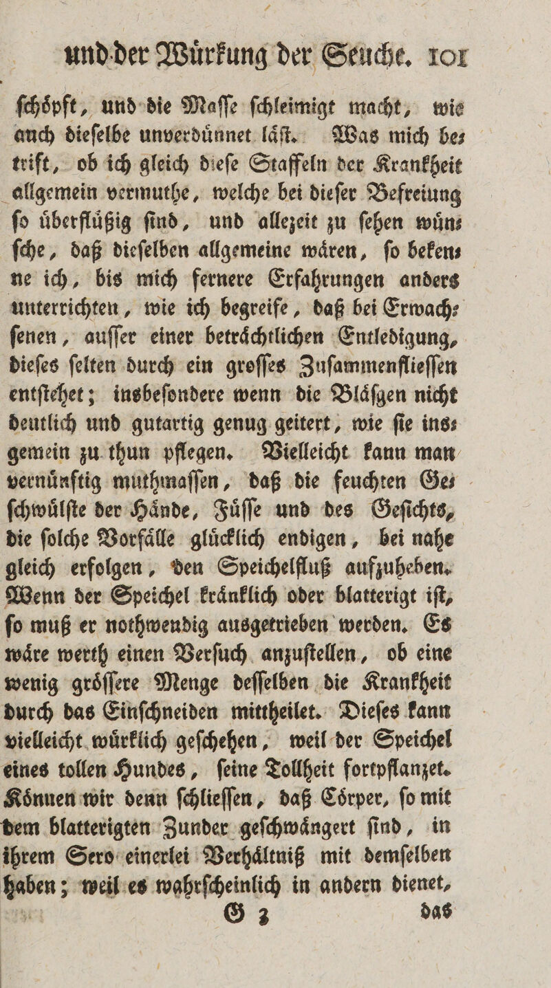 ſchoͤpft, und die Maſſe ſchleimigt macht, wie auch dieſelbe unverduͤnnet laͤſt. Was mich be— trift, ob ich gleich dieſe Staffeln der Krankheit allgemein vermuthe, welche bei dieſer Befreiung ſo uͤberfluͤßig ſind, und allezeit zu ſehen wuͤn⸗ ſche, daß dieſelben allgemeine waͤren, ſo beken⸗ ne ich, bis mich fernere Erfahrungen anders unterrichten, wie ich begreife, daß bei Erwach⸗ ſenen, auſſer einer betraͤchtlichen Entledigung, dieſes ſelten durch ein groſſes Zuſammenflieſſen entſtehet; insbeſondere wenn die Blaͤſgen nicht deutlich und gutartig genug geitert, wie ſie ins⸗ gemein zu thun pflegen. Vielleicht kann man vernünftig muthmaſſen, daß die feuchten Ge⸗ ſchwuͤlſte der Haͤnde, Fuͤſſe und des Geſichts, die ſolche Vorfaͤlle gluͤcklich endigen, bei nahe gleich erfolgen, den Speichelfluß aufzuheben. Wenn der Speichel kraͤnklich oder blatterigt iſt, ſo muß er nothwendig ausgetrieben werden. Es waͤre werth einen Verſuch anzuſtellen, ob eine wenig groͤſſere Menge deſſelben die Krankheit durch das Einſchneiden mittheilet. Dieſes kann vielleicht wuͤrklich geſchehen, weil der Speichel eines tollen Hundes, ſeine Tollheit fortpflanzet. Können wir denn ſchlieſſen, daß Coͤrper, fo mit dem blatterigten Zunder geſchwaͤngert ſind, in ihrem Sero einerlei Verhaͤltniß mit demſelben haben; weil es wahrſcheinlich in andern dienet, Ye G 3 das