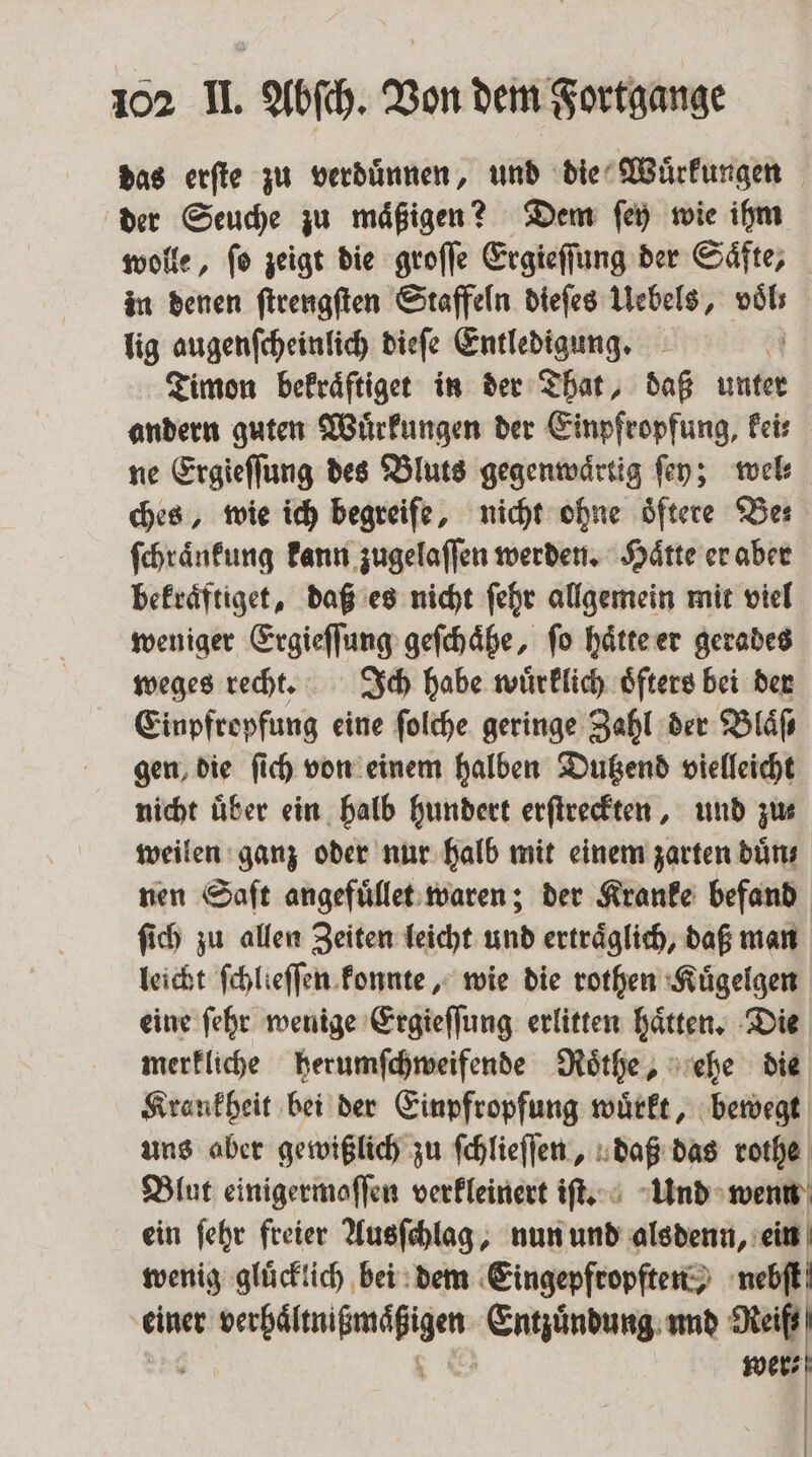 das erſte zu verduͤnnen, und die Wuͤrkungen der Seuche zu maͤßigen? Dem ſey wie ihm wolle, ſo zeigt die groſſe Ergieſſung der Saͤfte, in denen ſtrengſten Staffeln dieſes Uebels, voͤl⸗ lig augenſcheinlich dieſe Entledigung. ö Timon befräftiger in der That, daß unter andern guten Wuͤrkungen der Einpfropfung, kei⸗ ne Ergieſſung des Bluts gegenwaͤrtig ſey; wel⸗ ches, wie ich begreife, nicht ohne oͤftere Ber ſchraͤnkung kann zugelaſſen werden. Haͤtte er aber bekraͤftiget, daß es nicht ſehr allgemein mit viel weniger Ergieſſung geſchaͤhe, ſo haͤtte er gerades weges recht. Ich habe wuͤrklich oͤfters bei der Einpfropfung eine ſolche geringe Zahl der Blaͤſ⸗ gen, die ſich von einem halben Dutzend vielleicht nicht über ein halb hundert erſtreckten, und zus weilen ganz oder nur halb mit einem zarten duͤn⸗ nen Saſt angefuͤllet waren; der Kranke befand ſich zu allen Zeiten leicht und ertraͤglich, daß man leicht ſchlieſſen konnte, wie die rothen Kuͤgelgen eine ſehr wenige Ergieſſung erlitten haͤtten. Die merkliche herumſchweifende Roͤthe, ehe die Krankheit bei der Einpfropfung wuͤrkt, bewegt uns aber gewißlich zu ſchlieſſen, daß das rothe Blut einigermoffen verkleinert iſt. Und wenn ein ſehr freier Ausſchlag, nun und alsdenn, ein wenig gluͤcklich bei dem Eingepfropften, nebſt einer . Entzündung, und Reif wer⸗ | |