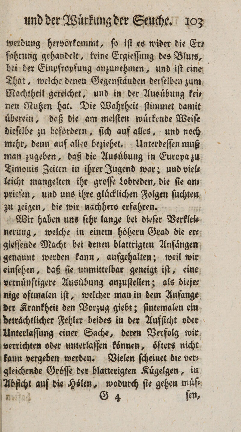 wer dung hervorkommt, ſo iſt es wider die Erz fahrung gehandelt, keine Ergieſſung des Blurs, bei der Einpfropfung anzunehmen, und iſt eine That, welche denen Gegenſtaͤnden derſelben zum Nachtheil gereichet, und in der Ausuͤbung kei⸗ nen Nutzen hat. Die Wahrheit ſtimmet damit uͤberein, daß die am meiſten wuͤrkende Weiſe dieſelbe zu befoͤrdern, ſich auf alles, und noch mehr, denn auf alles beziehet. Unterdeſſen muß man zugeben, daß die Ausuͤbung in Europa zu Timonis Zeiten in ihrer Jugend war; und viel leicht mangelten ihr groſſe Lobreden, die fie ans prieſen, und uns ihre gluͤcklichen Folgen ſuchten du zeigen, die wir nachhero erfahren. Wir haben uns ſehr lange bei dieſer Verklei⸗ ig; welche in einem hoͤhern Grad die ers: gieſſende Macht bei denen blattrigten Anfaͤngen genaunt werden kann, aufgehalten; weil wir einſehen, daß ſie unmittelbar geneigt iſt, eine vernuͤnftigere Ausuͤbung anzuſtellen; als dieje⸗ nige oftmalen iſt, welcher man in dem Anfange der Krankheit den Vorzug giebt; ſintemalen ein betraͤchtlicher Fehler beides in der Aufſicht oder Unterlaſſung einer Sache, deren Verfolg wir verrichten oder unterlaſfen koͤnnen, öfters nicht kann vergeben werden. Vielen ſcheinet die ver; gleichende Groͤſſe der blatterigten Kuͤgelgen, in Abſicht auf die Hoͤlen, wodurch fie gehen muͤſ⸗ ER G 4 ſen,