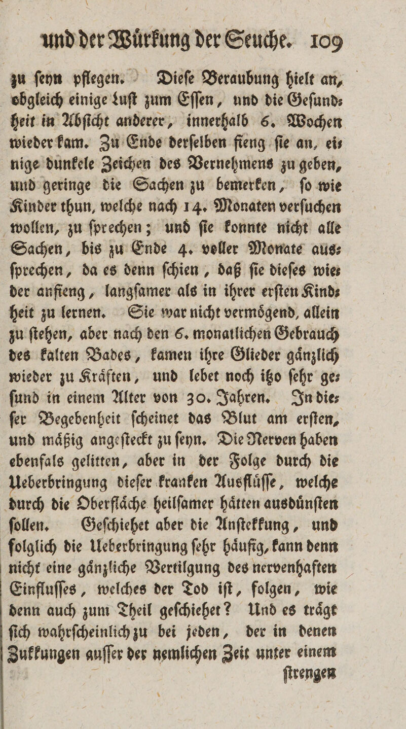 zu ſeyn pflegen. Dieſe Beraubung hielt an, obgleich einige Luſt zum Eſſen, und die Geſund⸗ heit in Abſicht anderer, innerhalb 6. Wochen wieder kam. Zu Ende derſelben fieng fie an, eis nige dunkele Zeichen des Vernehmens zu geben, und geringe die Sachen zu bemerken, ſo wie Kinder thun, welche nach 14. Monaten verſuchen wollen, zu ſprechen; und ſie konnte nicht alle Sachen, bis zu Ende 4. voller Monate aus⸗ ſprechen, da es denn ſchien, daß fie dieſes wies der anfieng, langſamer als in ihrer erſten Kind⸗ heit zu lernen. Sie war nicht vermoͤgend, allein zu ſtehen, aber nach den 6. monatlichen Gebrauch des kalten Bades, kamen ihre Glieder gaͤnzlich wieder zu Kraͤften, und lebet noch itzo ſehr ge⸗ ſund in einem Alter von 30. Jahren. In die⸗ fer Begebenheit ſcheinet das Blut am erften, und maͤßig angeſteckt zu ſeyn. Die Nerven haben ebenfals gelitten, aber in der Folge durch die Ueberbringung dieſer kranken Ausfluͤſſe, welche durch die Oberflaͤche heilſamer haͤtten ausduͤnſten ſollen. Geſchiehet aber die Anſtekkung, und folglich die Ueberbringung ſehr haͤufig, kann denn nicht eine gaͤnzliche Vertilgung des nervenhaften Einfluſſes, welches der Tod iſt, folgen, wie denn auch zum Theil geſchiehet? Und es traͤgt ſich wahrſcheinlich zu bei jeden, der in denen e auſſer der nemlichen Zeit unter einem ſtrengen