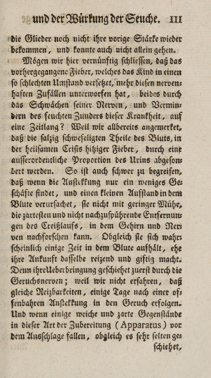 die Glieder noch nicht ihre vorige Staͤrke wieder bekommen, und konnte auch nicht allein gehen. Muoͤgen wir hier vernünftig ſchlieſſen, daß das vorhergegangene Fieber, welches das Kind in einen fo ſchlechten Umſtand verſetzet, mehr dieſen nerven; haften Zufaͤllen unterworfen hat, beides durch das Schwaͤchen ſeiner Nerven, und Vermin⸗ dern des feuchten Zunders dieſer Krankheit, auf eine Zeitlang? Weil wir allbereits angemerket, daß die ſalzig ſchwefeligten Theile des Bluts, in der heilſamen Criſis hitziger Fieber, durch eine auſſerordentliche Proportion des Urins abgeſon⸗ dert werden. So iſt auch ſchwer zu begreifen, daß wenn die Anſtekkung nur ein weniges Ge⸗ ſchaͤfte findet, und einen kleinen Aufſtand in dem Blute verurſachet, fie nicht mit geringer Muͤhe, die zarteſten und nicht nachzuſpuͤhrende Entfernun⸗ gen des Creißlaufs, in dem Gehirn und Ne ven nachforſchen kann. Obgleich ſie ſich wahr: ſcheinlich einige Zeit in dem Blute aufhaͤlt, ehe ihre Ankunft daſſelbe reizend und giftig macht. Denn ihrelleberbringung geſchiehet zuerſt durch die Geruchsnerven; weil wir nicht erfahren, daß gleiche Reizbarkeiten, einige Tage nach einer of⸗ fenbahren Anſtekkung in den Geruch erfolgen. Und wenn einige weiche und zarte Gegenſtaͤnde in dieſer Art der Zubereitung (Apparatus) vor dem Ausſchlage fallen, obgleich es ſehr ſelten ge⸗ ſchie het,
