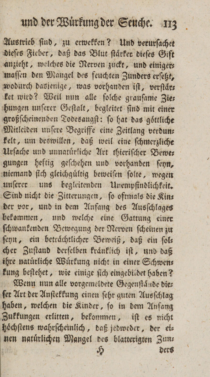 Austrieb ſind, zu erwekken? Und verurſachet dieſes Fieber, daß das Blut ſtaͤrker dieſes Gift anzieht, welches die Nerven zuckt, und einiger⸗ maſſen den Mangel des feuchten Zunders erſetzt, wodurch dasjenige, was vorhanden iſt, verſtaͤr⸗ ket wird? Weil nun alle ſolche grauſame Zie⸗ hungen unſerer Geſtalt, begleitet ſind mit einer großſcheinenden Todesangſt: fo hat das göttliche Mitleiden unſere Begriffe eine Zeitlang verdun⸗ kelt, um deswillen, daß weil eine ſchmerzliche Urſache und unnatuͤrliche Art thieriſcher Bewe⸗ gungen heftig geſchehen und vorhanden ſeyn, niemand ſich gleichgültig beweiſen ſolte, wegen unſerer uns begleitenden Unempfindlichkeit. Sind nicht die Zitterungen, ſo oftmals die Kin⸗ der vor, und in dem Anfang des Ausſchlages bekemmen, und welche eine Gattung einer ſchwankenden Bewegung der Nerven ſcheinen zu ſeyn, ein betraͤchtlicher Beweiß, daß ein ſol⸗ cher Zuſtand derſelben kraͤnklich iſt, und daß ihre natürliche Wuͤrkung nicht in einer Schwens kung beſtehet, wie einige ſich eingebildet haben? Wenn nun alle vorgemeldete Gegenſtaͤnde die⸗ fer Art der Anſtekkung einen ſehr guten Ausſchlag haben, welchen die Kinder, ſo in dem Anfang Zukkungen erlitten, bekommen, iſt es nicht hoͤchſtens wahrſcheinlich, daß jedweder, der ei⸗ nen natuͤrlichen Mangel des blatterigten Zun⸗ ; ee