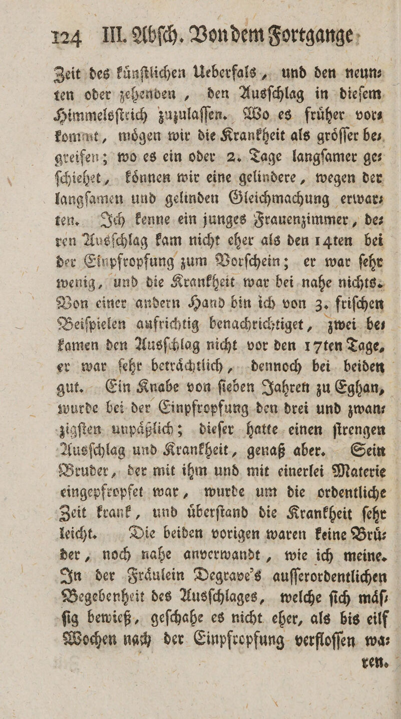 Zeit des kuͤnſtlichen Ueberfals, und den neun⸗ ten oder zehenden, den Ausſchlag in dieſem Himmelsſtrich zuzulaſſen. Wo es früher. vora kommt, mögen wir die Krankheit als groͤſſer bes, greifen; wo es ein oder 2. Tage langſamer ge⸗ ſchiehet, koͤnnen wir eine gelindere, wegen der langſamen und gelinden Gleichmachung erwar⸗ ten. Ich kenne ein junges Frauenzimmer, de⸗ ren Ausſchlag kam nicht eher als den 14ten bei der Einpfropfung zum Vorſchein; er war ſehr wenig, und die Krankheit war bei nahe nichts. Von einer andern Hand bin ich von 3. friſchen Beispielen aufrichtig benachrichtiget, zwei bes kamen den Ausſchlag nicht vor den 17ten Tage, er war ſehr betraͤchtlich, dennoch bei beiden gut. Ein Knabe von ſieben Jahren zu Eghan, wurde bei der Einpfropfung den drei und zwan⸗ zigſten unpaͤßlich; dieſer hatte einen ſtrengen Ausſchlag und Krankheit, genaß aber. Sein Bruder, der mit ihm und mit einerlei Materie eingepfropfet war, wurde um die ordentliche Zeit krank, und uͤberſtand die Krankheit ſehr leicht. Die beiden vorigen waren keine Bruͤ⸗ der, noch nahe anverwandt, wie ich meine. In der Fraͤulein Degrave's auſſerordentlichen Begebenheit des Ausſchlages, welche ſich maͤſ⸗ ſig bewieß, geſchahe es nicht eher, als bis eilf Wochen nach der Simlserfang: verfloffen wma; ren.