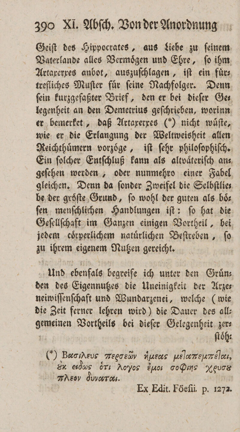 Geiſt des Hippocrates, aus Liebe zu ſeinem Vaterlande alles Vermoͤgen und Ehre, ſo ihm Artaxerxes anbot, auszuſchlagen, iſt ein fürs trefliches Muſter fuͤr ſeine Nachfolger. Denn fein kurzgefaßter Brief, den er bei dieſer Ges legenheit an den Demetrius geſchrieben, worinn er bemerket, daß Artaxerxes (“) nicht wuͤſte, wie er die Erlangung der Weltweisheit allen Reichthuͤmern vorzoͤge, iſt ſehr philoſophiſch. Ein ſolcher Entſchluß kann als altvaͤteriſch an. geſehen werden, oder nunmehro einer Fabel gleichen. Denn da ſonder Zweifel die Selbſtlie⸗ be der groͤſte Grund, fo wohl der guten als bis ſen menſchlichen Handlungen iſt: ſo hat die Geſellſchaft im Ganzen einigen Vortheil, bei jedem coͤrperlichem natürlichen Beſtreben, fo zu ihrem eigenem Nutzen gereicht. Und ebenfals begreife ich unter den Grün: den des Eigennutzes die Uneinigkeit der Arze⸗ neiwiſſenſchaft und Wundarzenei, welche (wie die Zeit ferner lehren wird) die Dauer des all⸗ Ace Vortheils bei dieſer Gelegenheit zer⸗ ſtoͤh⸗ ) Bere aeboeb HjREOLS uelamreureleı, r eidwe ori Aoyos zuo SD Xeuce N%ο⁰ duvaraı. Ex Edit. Föefü. p. 1272.