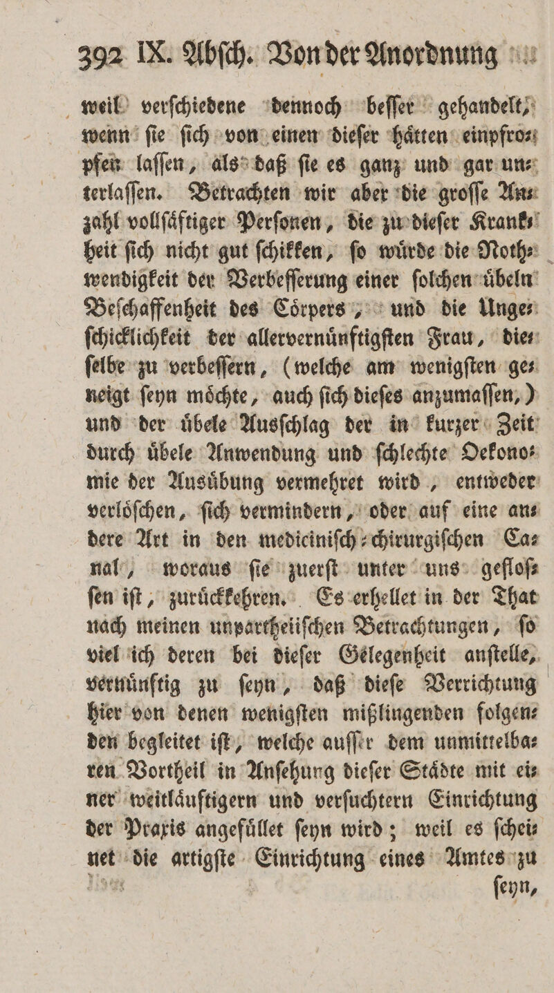 weil verſchiedene dennoch beſſer gehandelt, wenn ſie ſich von einen dieſer haͤtten einpfro⸗ pfen laſſen, als daß fie es ganz und gar un⸗ terlaſſen. Betrachten wir aber die groſſe An⸗ zahl vollſaͤftiger Perſonen, die zu dieſer Krank heit ſich nicht gut ſchikken, ſo wuͤrde die Noth⸗ wendigkeit der Verbeſſerung einer ſolchen uͤbeln Beſchaffenheit des Coͤrpers, und die Unge⸗ ſchicklichkeit der alletvernünftigſten Frau, die⸗ ſelbe zu verbeſſern, (welche am wenigſten ge⸗ neigt ſeyn moͤchte, auch ſich dieſes anzumaſſen,) und der uͤbele Ausſchlag der in kurzer Zeit durch uͤbele Anwendung und ſchlechte Oekono⸗ mie der Ausuͤbung vermehret wird, entweder verloͤſchen, ſich vermindern, oder auf eine ans dere Art in den mediciniſch⸗chirurgiſchen Ca⸗ nal, woraus ſie zuerſt unter uns gefloſ⸗ ſen iſt, zuruͤckkehren. Es erhellet in der That nach meinen unpartheiiſchen Betrachtungen, ſo viel ich deren bei dieſer Gelegenheit anſtelle, vernuͤnftig zu ſeyn, daß dieſe Verrichtung hier von denen wenigſten mißlingenden folgen⸗ den begleitet iſt, welche auſſer dem unmittelba⸗ ren Vortheil in Anſehung dieſer Städte mit eis ner weitlaͤuftigern und verſuchtern Einrichtung der Praxis angefuͤllet ſeyn wird; weil es fcheis net die artigſte Einrichtung eines Amtes zu fehr,