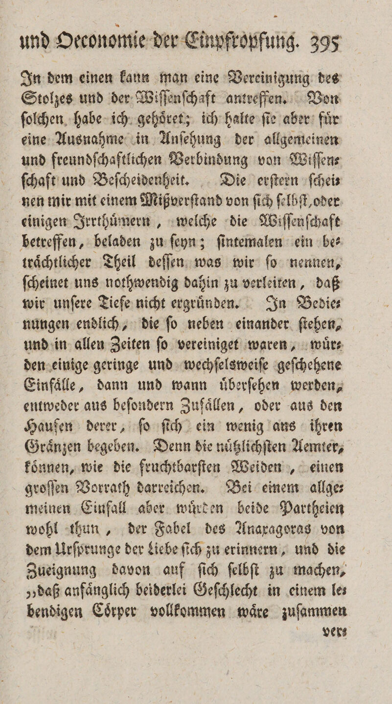 In dem einen kann man eine Vereinigung des Stolzes und der Wiſſenſchaft antreffen. Von ſolchen habe ich gehoͤret; ich halte ſie aber fuͤr eine Ausnahme in Anſehung der allgemeinen und freundſchaftlichen Verbindung von Wiſſen⸗ ſchaft und Beſcheidenheit. Die erſtern ſchei⸗ nen mir mit einem Mißverſtand von ſich ſelbſt, oder einigen Irrthuͤmern, welche die Wiſſenſchaft betreffen, beladen zu ſeyn; ſintemalen ein be⸗ traͤchtlicher Theil deſſen was wir ſo nennen, ſcheinet uns nothwendig dahin zu verleiten, daß wir unſere Tiefe nicht ergruͤnden. In Bedie⸗ nungen endlich, die fo neben einander ſtehen, und in allen Zeiten ſo vereiniget waren, wuͤr⸗ den einige geringe und wechſelsweiſe geſchehene Einfaͤlle, dann und wann uͤberſehen werden, entweder aus beſondern Zufaͤllen, oder aus den Hauſen derer, ſo ſich ein wenig aus ihren Graͤnzen begeben. Denn die nuͤtzlichſten Aemter, koͤnnen, wie die fruchtbarſten Weiden, einen groſſen Vorrath darreichen. Bei einem allge⸗ meinen Einfall aber wuͤrden beide Partheien wohl thun, der Fabel des Anaxagoras von dem Urſprunge der Liebe ſich zu erinnern, und die Zueignung davon auf ſich ſelbſt zu machen, „daß anfänglich beiderlei Geſchlecht in einem le; bendigen Coͤrper vollkommen waͤre zuſammen n vers