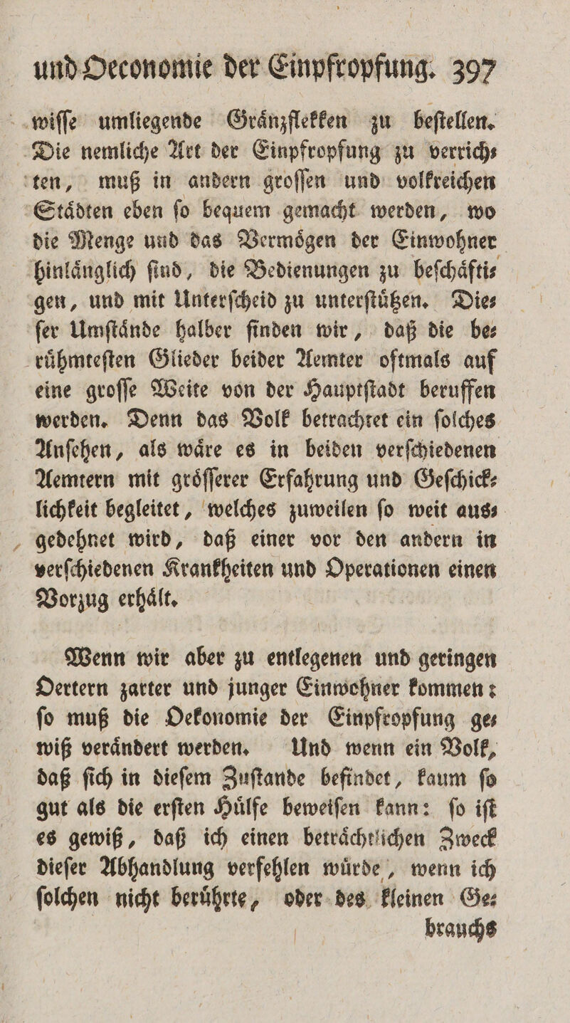 Staͤdten eben fo bequem gemacht werden, wo die Menge und das Vermoͤgen der Einwohner gen, und mit Unterſcheid zu unterſtuͤtzen. Dies ſer Umſtaͤnde halber ſinden wir, daß die be⸗ eine groſſe Weite von der Hauptſtadt beruffen werden. Denn das Volk betrachtet ein ſolches Anſehen, als waͤre es in beiden verſchiedenen N lichkeit begleitet, welches zuweilen fo weit aus gedehnet wird, daß einer vor den andern in verſchiedenen Krankheiten und Operationen einen Vorzug erhält. Wenn wir aber zu entlegenen und geringen Oertern zarter und junger Einwohner kommen: ſo muß die Oekonomie der Einpfropfung ge⸗ wiß veraͤndert werden. Und wenn ein Volk, daß ſich in dieſem Zuſtande befindet, kaum ſo gut als die erſten Huͤlfe beweifen kann: fo iſt es gewiß, daß ich einen beträchtlichen Zweck dieſer Abhandlung verfehlen wuͤrde, wenn ich ſolchen nicht beruͤhrte, oder des kleinen Ge⸗ brauchs