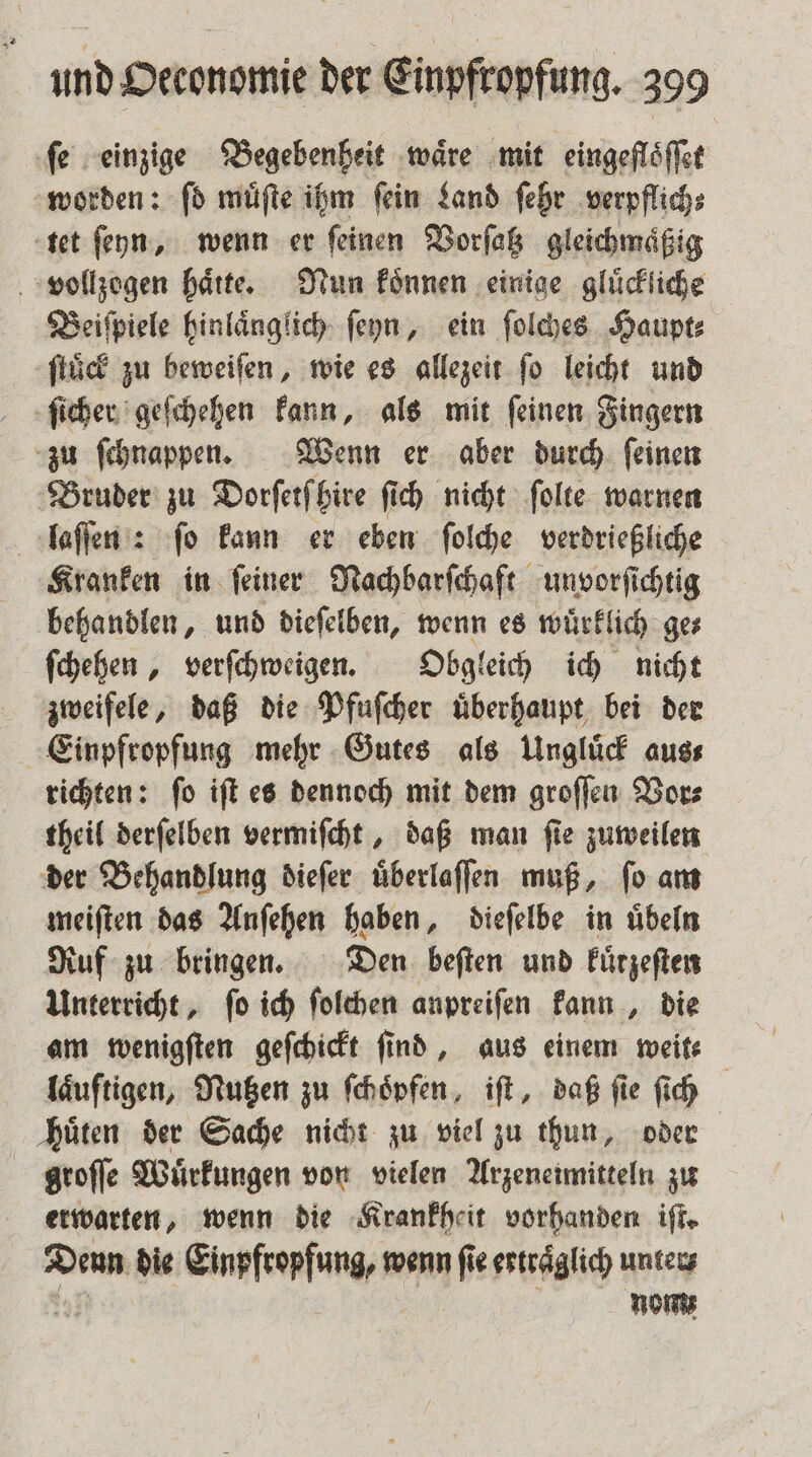 ‚fe einzige Begebenheit wäre mit eingefloͤſſet worden: ſd muͤſte ihm ſein Land ſehr verpflich⸗ tet ſeyn, wenn er ſeinen Vorſatz gleichmaͤßig vollzogen hätte. Nun koͤnnen einige gluͤckliche Beiſpiele hinlaͤnglich ſeyn, ein ſolches Haupt⸗ ſtuͤck zu beweiſen, wie es allezeit fo leicht und ſicher geſchehen kann, als mit ſeinen Fingern zu ſchnappen. Wenn er aber durch ſeinen Bruder zu Dorſetſhire fi ſich nicht ſolte warnen laſſen : ſo kann er eben ſolche verdrießliche Kranken in ſeiner Nachbarſchaft unvorſichtig behandlen, und dieſelben, wenn es wuͤrklich ge— ſchehen, verſchweigen. Obgleich ich nicht zweifele, daß die Pfuſcher uͤberhaupt bei der Einpfropfung mehr Gutes als Ungluͤck aus⸗ richten: ſo iſt es dennoch mit dem groſſen Vor⸗ theil derſelben vermiſcht, daß man ſie zuweilen der Behandlung dieſer uͤberlaſſen muß, ſo am meiſten das Anſehen haben, dieſelbe in uͤbeln Ruf zu bringen. Den beſten und kuͤrzeſten Unterricht, fo ich ſolchen anpreiſen kann, die am wenigſten geſchickt find, aus einem weit— laͤuſtigen, Nutzen zu ſchoͤpfen, iſt, daß ſie ſich huͤten der Sache nicht zu viel zu thun, oder groſſe Wuͤrkungen von vielen Arzeneimitteln zu erwarten, wenn die Krankheit vorhanden iſt. Denn die Einpfropfung, m wenn ſie erträglich unter; Noms