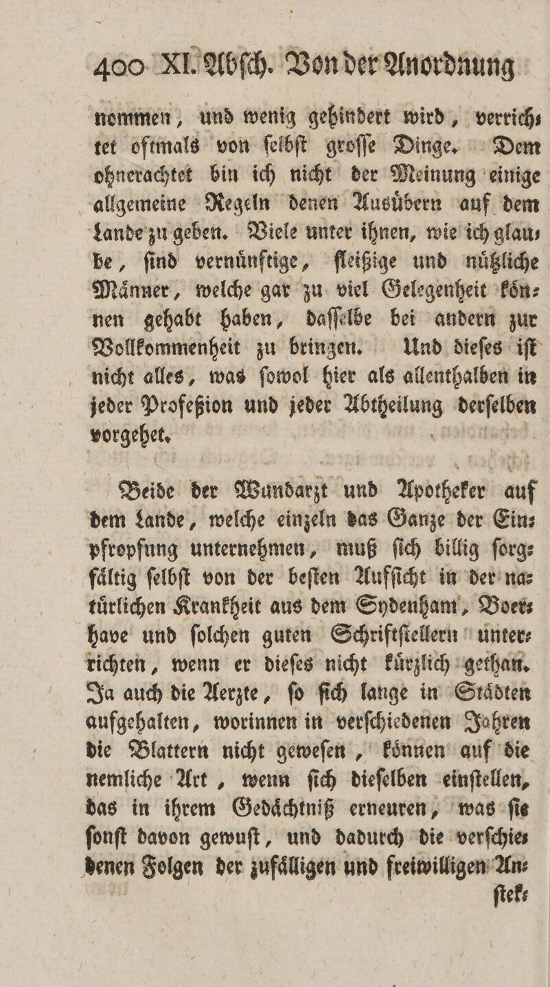 nommen, und wenig gehindert wird, verrich⸗ tet oftmals von ſelbſt groſſe Dinge. Dem ohnerachtet bin ich nicht der Meinung einige allgemeine Regeln denen Ausuͤbern auf dem Lande zu geben. Viele unter ihnen, wie ich glau⸗ be, ſind vernuͤnftige, fleißige und nuͤtzliche Maͤnner, welche gar zu viel Gelegenheit koͤn⸗ nen gehabt haben, daſſelbe bei andern zur Vollkommenheit zu brinzen. Und dieſes iſt nicht alles, was ſowol hier als allenthalben in jeder Profeßion und jeder wen rn Weßehes | Beide der Wundarzt und Apotheker auf dem Lande, welche einzeln das Ganze der Eins pfropfung unternehmen, muß ſich billig ſorg⸗ fältig ſelbſt von der beſten Aufſicht in der na⸗ tuͤrlichen Krankheit aus dem Sydenham, Boer; have und ſolchen guten Schriftſtellern unter⸗ richten, wenn er dieſes nicht kuͤrzlich gethan. Ja auch die Aerzte, ſo ſich lange in Staͤdten aufgehalten, worinnen in verſchiedenen Jahren die Blattern nicht geweſen, koͤnnen auf die nemliche Art, wenn ſich dieſelben einſtellen, das in ihrem Gedaͤchtniß erneuren, was ſie fonft davon gewuſt, und dadurch die verſchie⸗ denen Folgen der zufälligen und freiwilligen An: ſtek⸗
