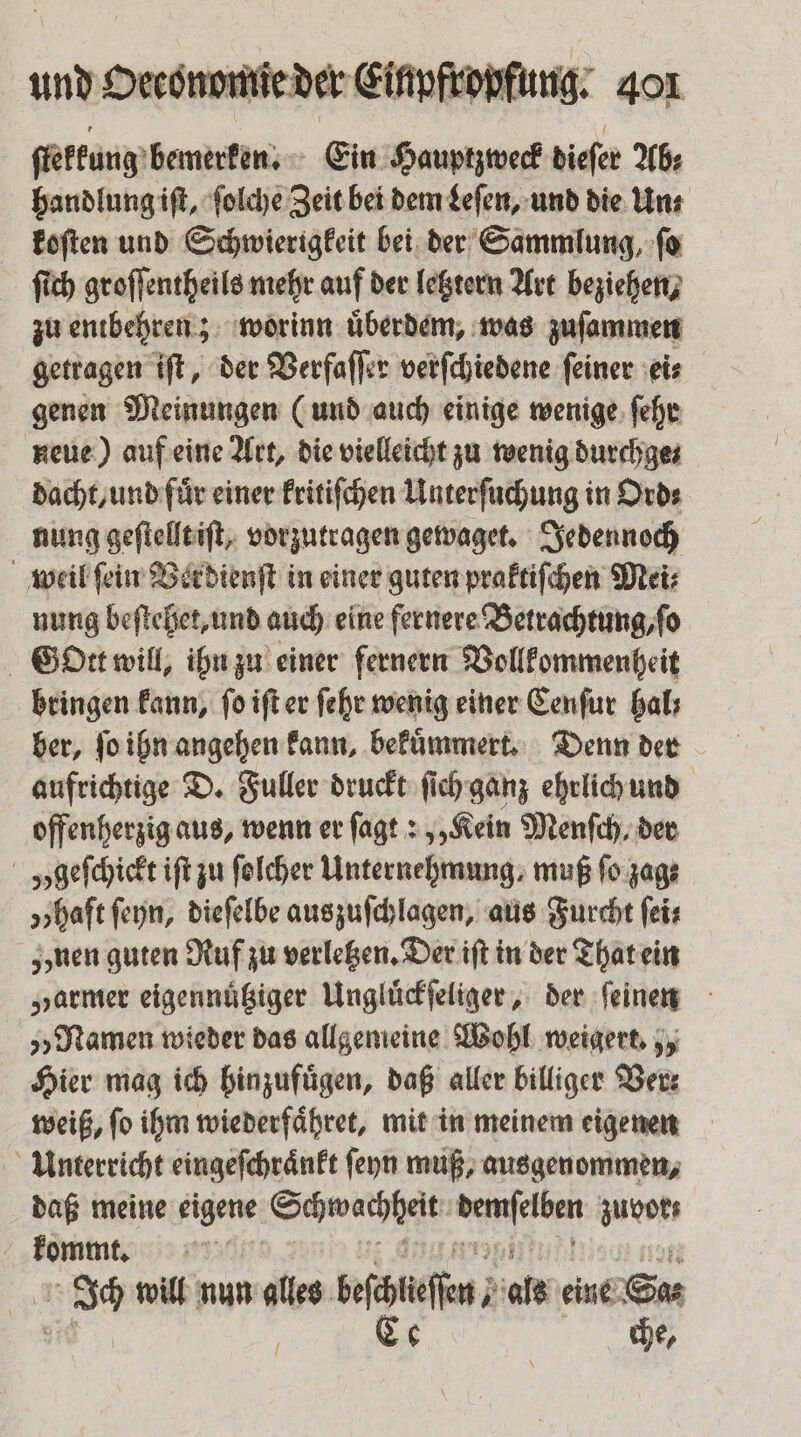 ſtekkung bemerken. Ein Hauptzweck dieſer Ab: handlung iſt, ſolche Zeit bei dem Leſen, und die Un⸗ koſten und Schwierigkeit bei der Sammlung, ſo ſich groſſentheils mehr auf der letztern Art beziehen, zu entbehren; worinn uͤberdem, was zuſammen getragen iſt, der Verfaſſer verſchiedene ſeiner ei⸗ genen Meinungen (und auch einige wenige ſehr neue) auf eine Art, die vielleicht zu wenig durchge⸗ dacht, und fuͤr einer kritiſchen Unterſuchung in Ord⸗ nung geſtellt iſt, vorzutragen gewaget. Jedennoch weil ſein Verdienſt in einer guten praktiſchen Mei⸗ nung beſtehet, und auch eine fernere Betrachtung, ſo Gott will, ihn zu einer fernern Vollkommenheit bringen kann, ſo iſt er ſehr wenig einer Cenſur hal ber, ſo ihn angehen kann, bekuͤmmert. Denn der aufrichtige D. Fuller druckt ſich ganz ehrlich und offenherzig aus, wenn er ſagt: „Kein Menſch, der „geſchickt iſt zu ſolcher Unternehmung, muß fo zag⸗ „haft fen, dieſelbe auszuſchlagen, aus Furcht ſei⸗ nen guten Ruf zu verletzen. Der iſt in der That ein „armer eigennüßiger Ungluͤckſeliger, der ſeinen „Namen wieder das allgemeine Wohl weigert. „ Hier mag ich hinzufügen, daß aller billiger Ver⸗ weiß, ſo ihm wiederfaͤhret, mit in meinem eigenen Unterricht eingeſchraͤnkt ſeyn muß, ausgenommen, daß meine eigene Schwachheit en zuvor kommt. ss will nun alles wache, als eine Sas Ce che,