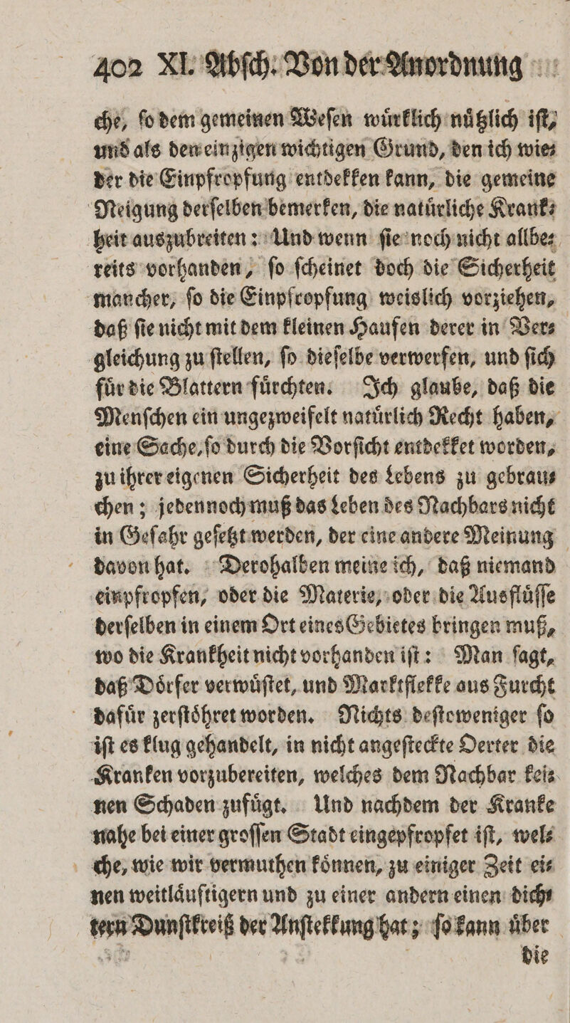 che, ſo dem gemeinen Weſen wuͤrklich nuͤtzlich iſt, und als den einzigen wichtigen Grund, den ich wie⸗ der die Einpfropfung entdekken kann, die gemeine Neigung derſelben bemerken, die natürliche Krank⸗ heit auszubreiten: Und wenn ſie noch nicht allbe⸗ reits vorhanden, ſo ſcheinet doch die Sicherheit mancher, ſo die Einpfropfung weislich vorziehen, daß ſie nicht mit dem kleinen Haufen derer in Ver⸗ gleichung zu ſtellen, ſo dieſelbe verwerfen, und ſich fuͤr die Blattern fuͤrchten. Ich glaube, daß die Menſchen ein ungezweifelt natuͤrlich Recht haben, eine Sache, ſo durch die Vorſicht entdekket worden, zu ihrer eigenen Sicherheit des Lebens zu gebrau⸗ chen; jedennoch muß das Leben des Nachbars nicht in Gefahr geſetzt werden, der eine andere Meinung davon hat. Derohalben meine ich, daß niemand einpfropfen, oder die Materie, oder die Ausfluͤſſe derſelben in einem Ort eines Gebietes bringen muß, wo die Krankheit nicht vorhanden iſt: Man ſagt, daß Doͤrfer verwuͤſtet, und Marktflekke ous Furcht dafuͤr zerſtoͤhret worden. Nichts deſteweniger fo iſt es klug gehandelt, in nicht angeſteckte Oerter die Kranken vorzubereiten, welches dem Nachbar feis nen Schaden zufuͤgt. Und nachdem der Kranke nahe bei einer groſſen Stadt eingepfropfet iſt, wel⸗ che, wie wir vermuthen koͤnnen, zu einiger Zeit ei⸗ nen weitlaͤuftigern und zu einer andern einen dicht tern Dunſtkreiß der Anſtekkung hat; ſo kann über sn die