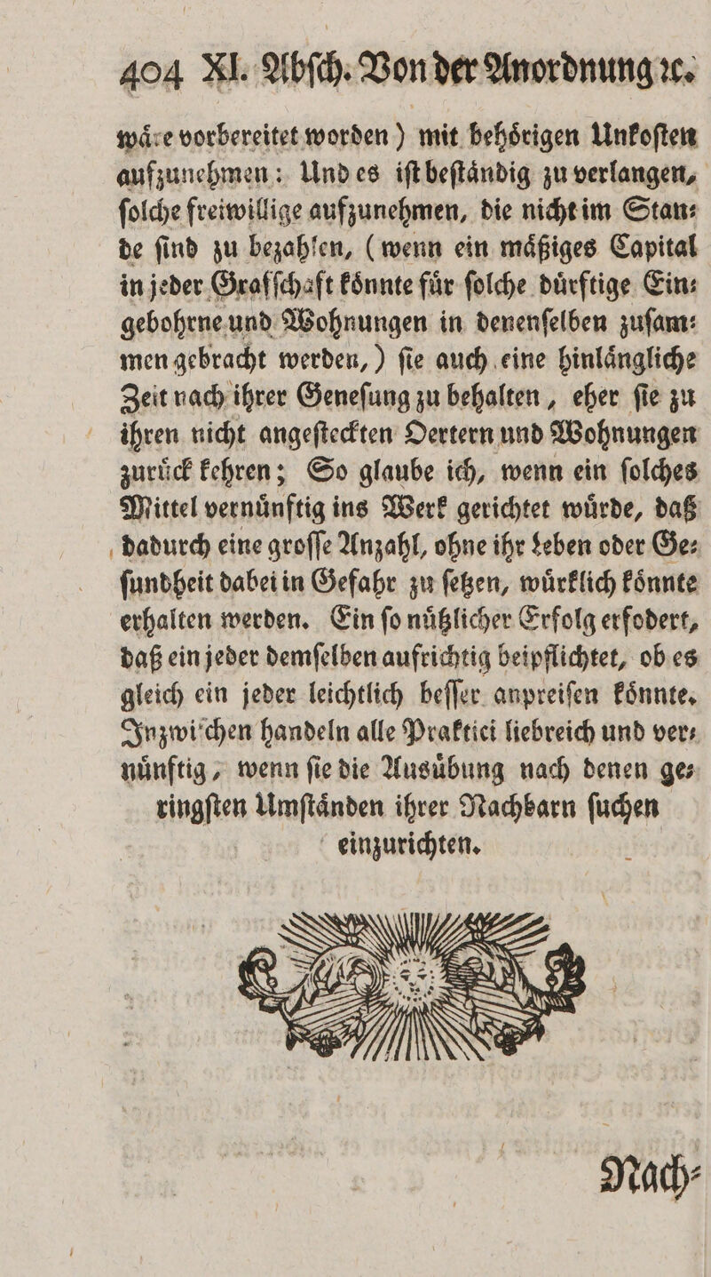 waͤre vorbereitet worden) mit behoͤrigen Unkoſten aufzunehmen: Und es iſt beſtaͤndig zu verlangen, ſolche freiwillige aufzunehmen, die nicht im Stan: de ſind zu bezahlen, (wenn ein maͤßiges Capital in jeder Graſſchaft koͤnnte für ſolche duͤrftige Ein: gebohrne und Wohnungen in denenſelben zufam: men gebracht werden,) ſie auch eine hinlaͤngliche Zeit nach ihrer Geneſung zu behalten, eher ſie zu ihren nicht angeſteckten Oertern und Wohnungen zuruͤck kehren; So glaube ich, wenn ein ſolches Mittel vernuͤnftig ins Werk gerichtet wuͤrde, daß dadurch eine groſſe Anzahl, ohne ihr Leben oder Ge: ſundheit dabei in Gefahr zu ſetzen, wuͤrklich koͤnnte erhalten werden. Ein ſo nuͤtzlicher Erfolg erfodert, daß ein jeder demſelben aufrichtig beipflichtet, ob es gleich ein jeder leichtlich beſſer anpreiſen koͤnnte. Inzwiſchen handeln alle Praktici liebreich und vers nuͤnftig, wenn ſie die Ausuͤbung nach denen ge⸗ ringſten Umſtaͤnden ihrer Nachbarn ſuch einzurichten.