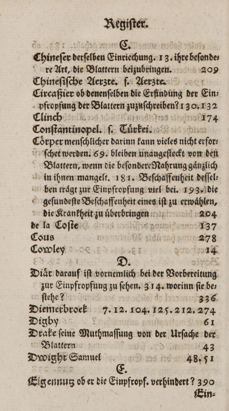 Chineſer derſelben Einriechung. 1 3. ihre beſonde⸗ re Art, die Blattern beizubringen. 209 Chineſiſche Aerzte. ſ. Aerz re. Circaßier ob denenſelben die Erfindung der Ein pfropfung 5 Blattern eee 130 2132 Clinch 9 71 cenſtantinopel. .. Türkei. a Gr menfchlicher darinn Fann vieles Wu RR ſchet werden. 69. bleiben unangeſteckt von den Blattern, wenn die beſondere Nahrung gänzlich in ihnen mangelt. 181. Beſchaffenheit deſſel⸗ ben rraͤgt zur Einpfropfung viel bei. 193. die € ihren Beſchaffenheit eines m. erwahlen, die eng zu bree d Cos Han“ IR aid art 278 Comes! R El n Diär ar iſt birth bei der der Worber zur Einpfropfung z ſehen. 3 514. worinn ſie be⸗ ſtehe? | 0 557 336 Diemerbroek 7. 12. rag. 125. 212. 274 Digby f 61 Drake ſeine Muthmaſſung von der Urſache der Blattern d en 43 Dywoighr Samuel 43.51 Eig ennutz ob er die Einpfropf. verhindert 2390