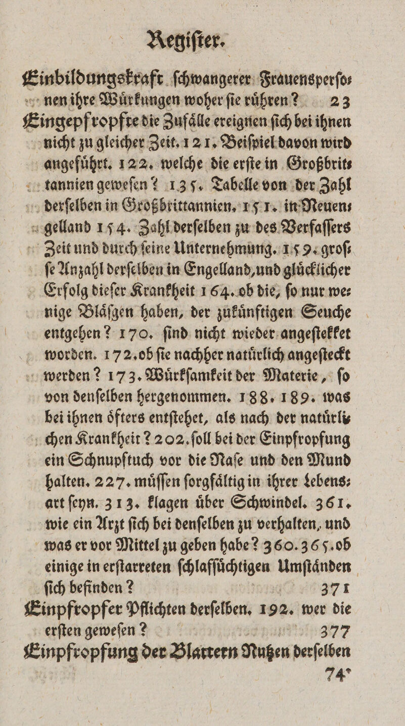 Einbildungskraft ſchwangerer Srauensperfos nen ihre Wuͤrkungen woher ſie ruͤhren? 23 Eingepfropfte die Zufälle ereignen ſich bei ihnen nicht zu gleicher Zeit. 12 1. Beiſpiel davon wird angeführt: 122. welche die erſte in Großbrit⸗ tdannien geweſen? 13 5. Tabelle von der Zahl derſelben in Großbrittannien. 15 1. in Neuen⸗ gelland 154. Zahl derſelben zu des Verfaſſers Zeit und durch ſeine Unternehmung. 179. groſ⸗ ſe Anzahl derſelben in Engelland, und gluͤcklicher Erfolg dieſer Krankheit 164. ob die, ſo nur we⸗ nige Blaͤſgen haben, der zukuͤnftigen Seuche entgehen? 170. ſind nicht wieder angeſtekket worden. 172. ob ſie nachher natuͤrlich angeſteckt werden? 173. Wuͤrkſamkeit der Materie, ſo von denſelben hergenommen. 188. 189. was bei ihnen öfters entſtehet, als nach der natuͤrli⸗ chen Krankheit 2 202. ſoll bei der Einpfropfung ein Schnupftuch vor die Naſe und den Mund halten. 227. müffen ſorgfaͤltig in ihrer Lebens: art ſeyn. 3 13. klagen über Schwindel. 361. wie ein Arzt ſich bei denſelben zu verhalten, und was er vor Mittel zu geben habe? 360. 365. ob einige in erſtarreten ſchlafſuͤchtigen en 8 ſich befinden? 371 Einpfropfer Pflichten derſelben. 192. wer die erſten geweſen? 97377 Einpfropfung der Blattern Rußen derſelben 74*