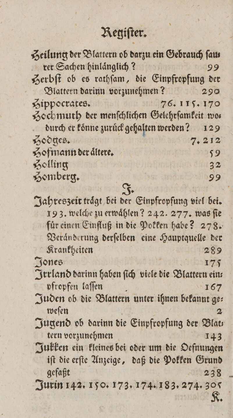 Heilung der Blattern ob darzu ein Gebrauch faus rer Sachen hinlaͤnglich? 2 Ä 99 Serbſt ob es rathſam, die Einpfropfung der Blattern darinn vorzunehmen? 290 Hippocrates. 76. 115. 170 Hochmuth der menſchlichen Gelehrſamkeit wo⸗ durch er koͤnne zurück gehalten werden? 129 Hodges. | 7,31% Hofmann der aͤltere. 59 Solling | 32 Somberg. 99 (a Jahreszeit traͤgt bei = Einpfropfung viel bei. 193. welche zu erwaͤhlen? 242. 277. was ſie fuͤr einen Einfluß in die Pokken habe? 278. Veraͤnderung derſelben eine Hauptquelle der Krankheiten 289 Jones 175 Irrland darinn haben ſich viele die Blattern ein; pfropfen laſſen 167 Juden ob die Blattern unter ihnen bekannt ge⸗ weſen 2 Jugend ob darinn die Einpfropfung der Blat tern vorzunehmen r eee, Jukken ein kleines bei oder um die Oefnungen iſt die erſte Anzeige, daß die Pokken Grund gefaßt 238 Jurin 142. 150. 173. 174. 183. 274. 300 A