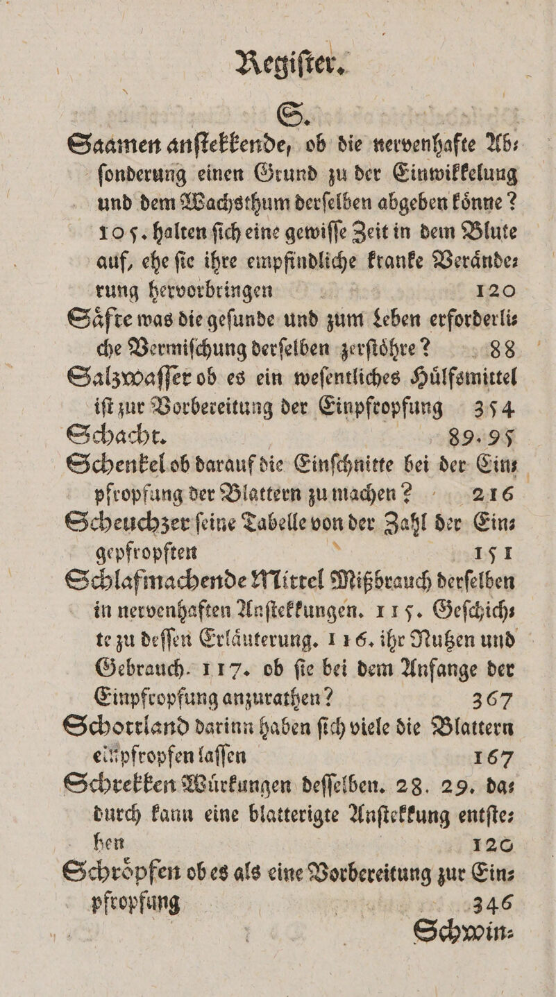 Saamen anſtekkende, ob die nervenhafte Ab⸗ ſonderung einen Grund zu der Einwikkelung und dem Wachsthum derſelben abgeben koͤnne? 10 F. halten ſich eine gewiſſe Zeit in dem Blute auf, ehe ſie ihre empfindliche kranke Veraͤnde⸗ rung hervorbringen 120 Saͤfte was die geſunde und zum Leben erforderli⸗ che Vermiſchung derſelben zerſtoͤhre? 88 Salzwaſſer ob es ein weſentliches Huͤlfsmittel iſt zur Vorbereitung der Einpfropfung 354 Schacht. 89.95 Schenkel ob darauf die Einſchnitte bei der Eins pfropfung der Blattern zumachen? 216 Scheuchzer ſeine Tabelle von der Zahl der Eins gepfropften 12455 1 Schlaf machende Mittel Mißbrauch derſelben in nervenhaften Anſtekkungen. 115. Geſchich⸗ te zu deſſen Erlaͤuterung. 116. ihr Nutzen und Gebrauch. 117. ob ſie bei dem Anfange der Einpfropfung anzurathen? 367 Schottland darinn haben ſich viele die Blattern einpfropfen laſſen 167 Schrekken Wuͤrkungen deſſelben. 28. 29. da⸗ durch kann eine blatterigte Anſtekkung entſte⸗ hen 120 Saen ob es als eine ee zur Ein⸗ pfropfung | 284946 | Schwin-