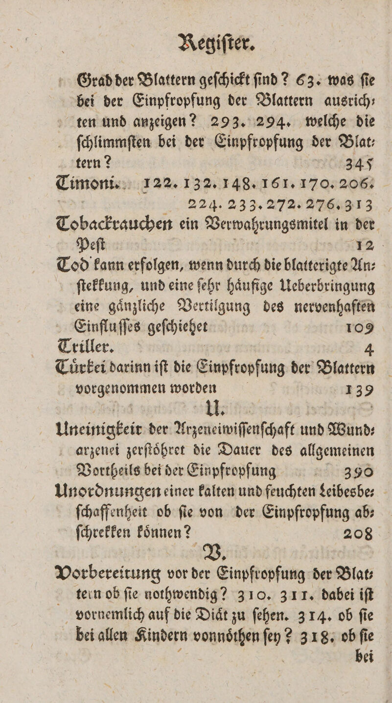 Grad der Blattern geſchickt ſind? 63. was ſie bei der Einpfropfung der Blattern ausrich; ten und anzeigen? 293. 294. welche die ſchlimmſten bei der Einpfropfung der Blat; tern? | 345 Timoni. 122. 132. 148. 161. 170. 206. „2294, 233. % 3 Tobackrauchen ein Verwahrungsmitel in der Peſt | 12 Tod kann erfolgen, wenn durch die blatterigte An⸗ ſtekkung, und eine ſehr haͤufige Ueberbringung eine gaͤnzliche Vertilgung des nervenhaften Einflu ſſes Bee 109 Triller. | 4 Tuͤrkei darinn iſt die Einpfropfung der Blattern een worden 1 3 9 bh | Uneinigkeir der Arzeneiwiſſenſchaft und Wurde arzenei zerſtoͤhret die Dauer des allgemeinen Vortheils bei der Einpfropfung 390 Unordnungen einer kalten und feuchten Leibesbe⸗ ſchaffenheit ob ſie von der Einpfropfung ab⸗ reer Run; 208 Vorbereitung vor der Einpfropfung der Blat⸗ tern ob ſie nothwendig? 310. 311. dabei iſt vornemlich auf die Diaͤt zu ſehen. 3 14. ob fie bei allen Kindern daunzthen y! 2 318. ob ſie bei
