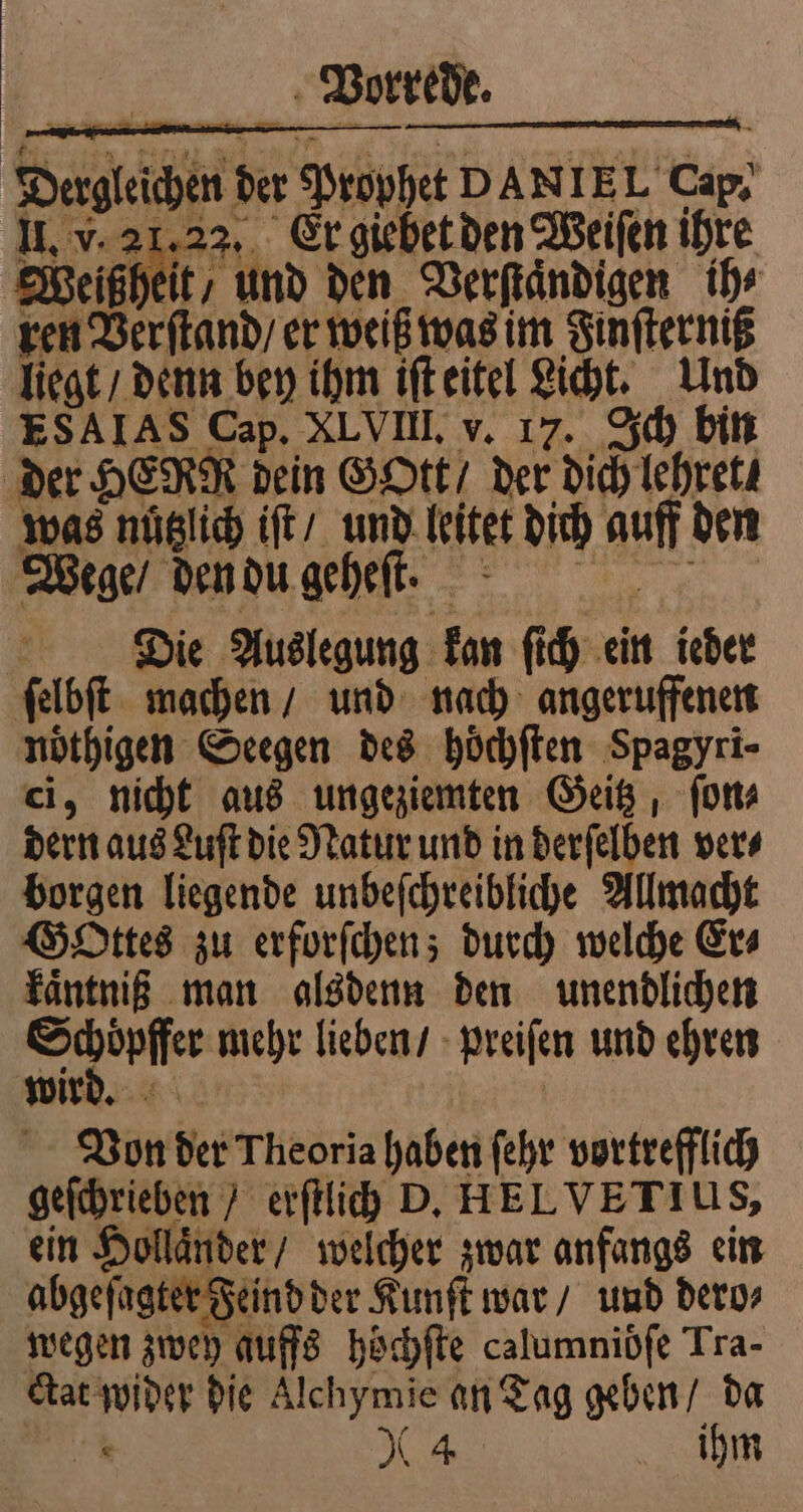 Dergleichen der Prophet DANIEL Cap. II. v. 21,22, Er giebet den Weiſen ihre Weißheit/ und den Verſtaͤndigen ihr ren Verſtand / er weiß was im Finſterniß liegt / denn bey ihm iſt eitel Licht. Und ESAIAS Cap. XLVIII. v. 17. Ich bin der HERR dein Gott / der dich lehret . was nüglich iſt / und leitet dich auff den Wege / den du geheſt. 3 Die Auslegung kan ſich ein ieder ſelbſt machen / und nach angeruffenen noͤthigen Seegen des hoͤchſten Spagyri- ci, nicht aus ungeziemten Geitz, ſon⸗ dern aus Luſt die Natur und in derſelben ver⸗ borgen liegende unbeſchreibliche Allmacht Gottes zu erforſchen; durch welche Er⸗ kaͤntniß man alsdenn den unendlichen Schoͤpffer mehr lieben / preiſen und ehren wird. { | Von der Theoria haben ſehr vortrefflich geſchrieben / erſtlich D. HELVETIUS, ein Hollander / welcher zwar anfangs ein abgeſagter Feind der Kunſt war / und dero⸗ wegen zwey auffs hoͤchſte calumniöfe Tra- ctat wider die Alchymie an Tag geben / da