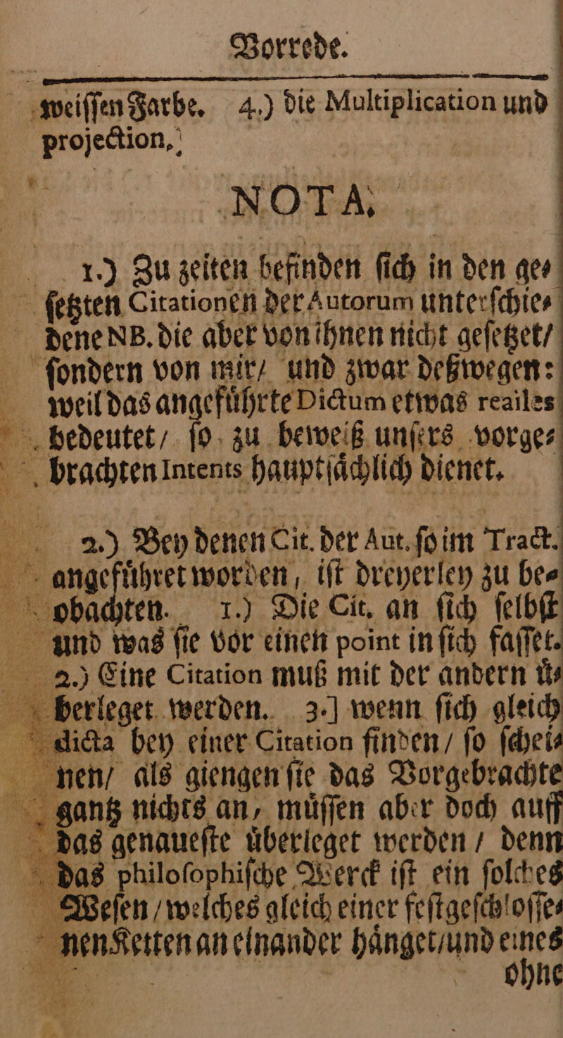 weiſſen Farbe. 4.) die Multiplication und projection. 94 NOTA. 10.) Zu zeiten befinden ſich in den ge⸗ ſetzten Citationen der Autorum unterſchie⸗ dene N. die aber von ihnen nicht geſetzet / ſondern von mir / und zwar deßwegen: weil das angefuͤhrte Dictum etwas reailes bedeutet / ſo zu beweiß unſers vorge⸗ brachten Intents hauptſaͤchlich dienet. S A 2.) Bey denen Cit. der Aut. ſo im Track. angefuͤhret worden, iſt dreyerley zu bee obachten. 1.) Die Cit. an ſich ſelbſt und was ſie vor einen point in ſich faſſet 20.) Eine Citation muß mit der andern N? berleget werden. 3.] wenn ſich gleich dicta bey einer Citation finden / fo ſchei⸗ gen / als giengen ſie das Vorgebrachte gantz nichts an, muͤſſen aber doch auff das genaueſte uͤberleget werden / denn das Philoſophiſche Werck iſt ein ſolches Weſen / welches gleich einer feftgefchloffes nen Ketten an einander haͤnget / und ih