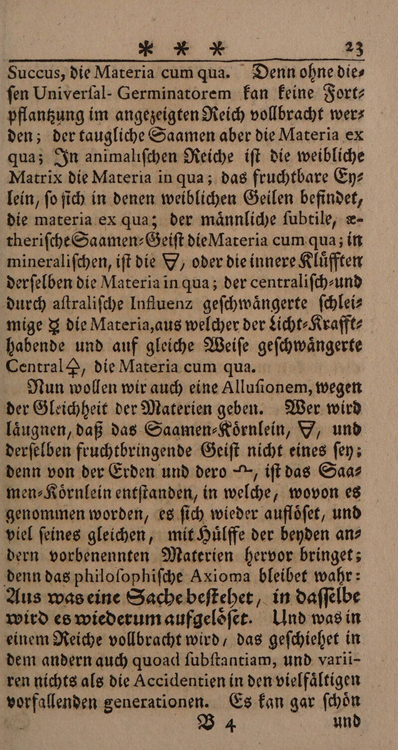 Succus, die Materia cum qua. Denn ohne die⸗ fen Univerfal- Germinatorem kan keine Fort⸗ pflantzung im angezeigten Reich vollbracht wer⸗ den; der taugliche Saamen aber die Materia ex qua; In animaliſchen Reiche iſt die weibliche Matrix die Materia in qua; das fruchtbare Ey⸗ lein, ſo ſich in denen weiblichen Geilen befindet, die materia ex qua; der maͤnnliche ſubtile, æ- theriſche Saamen⸗Geiſt die Materia cum qua; in mineraliſchen, iſt die V/ oder die innere Klüfften derſelben die Materia in qua; der centraliſch⸗ und durch aſtraliſche Influenz geſchwaͤngerte ſchlei⸗ mige 3 die Materia, aus welcher der Licht⸗Krafft⸗ habende und auf gleiche Weiſe geſchwaͤngerte Central &amp;, die Materia cum qua. Nun wollen wir auch eine Alluſionem, wegen der Gleichheit der Materien geben. Wer wird laͤugnen, daß das Saamen⸗Koͤrnlein, Y, und derſelben fruchtbringende Geiſt nicht eines ſey: denn von der Erden und dero , iſt das Saas men⸗Koͤrnlein entſtanden, in welche, wovon es genommen worden, es ſich wieder aufloͤſet, und viel ſeines gleichen, mit Huͤlffe der beyden an⸗ dern vorbenennten Materien hervor bringet; denn das philoſophiſche Axioma bleibet wahr: Aus was eine Sache beſtehet, in daſſelbe wird es wiederum aufgeloͤſet. Und was in einem Reiche vollbracht wird, das geſchiehet in dem andern auch quoad ſubſtantiam, und varii- ren nichts als die Accidentien in den vielfältigen * generationen. Es kan gar ſchoͤn V4 und