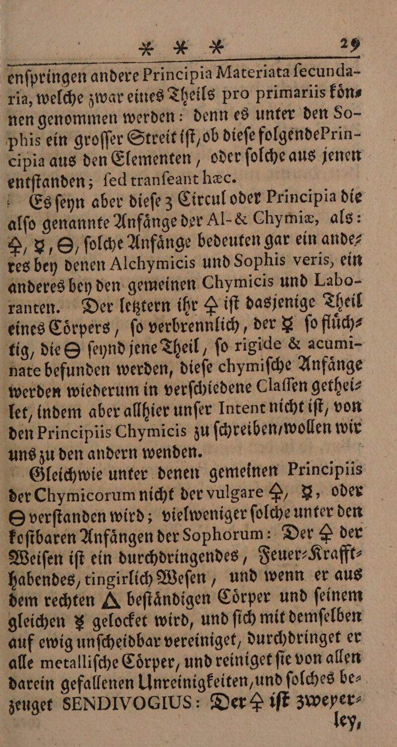 enſpringen andere Principia Materiata ſecunda- ria, welche zwar eines Theils pro primariis koͤn⸗ nen genommen werden: denn es unter den So- phis ein groſſer Streit ift,ob dieſe folgende Prin- cipia aus den Elementen, oder ſolche aus jenen entſtanden; led tranſeant hæc. 5 Es ſeyn aber dieſe z Circul oder Principia die alſo genannte Anfänge der Al- &amp; Chymiæ, als: G, V, O, ſolche Anfänge bedeuten gar ein ande⸗ res bey denen Alchymicis und Sophis veris, ein anderes bey den gemeinen Chymicis und Labo- ranten. Der letztern ihr P iſt dasjenige Theil eines Coͤrpers, fo verbrennlich, der fo fluͤch⸗ tig, die S ſeynd jene Theil, fo rigide &amp; acumi- nate befunden werden, dieſe chymiſche Anfaͤnge werden wiederum in verſchiedene Claſſen getheiz let, indem aber allhier unſer Intent nicht iſt, von den Principiis Chymicis zu ſchreiben / wollen wir uns zu den andern wenden. f Gleichwie unter denen gemeinen Principiis der Chymicorum nicht der vulgare , N, oder © verftanden wird; vielweniger ſolche unter den foftbaren Anfängen der Sophorum: Der P der Weiſen iſt ein durchdringendes, Feuer⸗Krafft⸗ habendes, tingirlich Weſen, und wenn er aus dem rechten A beſtaͤndigen Coͤrper und ſeinem gleichen $ gelocfet wird, und ſich mit demſelben auf ewig unſcheidbar vereiniget, durchdringet er alle metalliſche Eörper, und reiniget ſie von allen darein gefallenen Unreinigkeiten, und ſolches be⸗ zeuget SENDIVOGIUS: Der iſt dei ey.