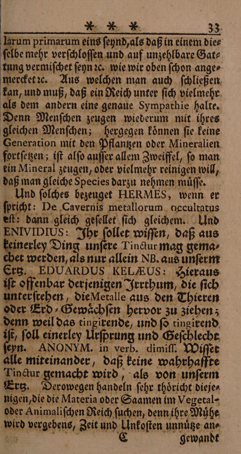 * X X. 2 larum primarum eins ſeynd, als daß in einem die⸗ ſelbe mehr verſchloſſen und auf unzehlbare Gat⸗ tung vermiſchet ſeyn 2c. wie wir oben ſchon ange⸗ mercket ꝛe. Aus welchen man auch ſchließen kan, und muß, daß ein Reich unter ſich vielmehr als dem andern eine genaue Sympathie halte. Denn Menſchen zeugen wiederum mit ihres gleichen Menſchen; hergegen koͤnnen ſie keine Generation mit den Pflantzen oder Mineralien fortſetzen; iſt alſo auſſer allem Zweiffel, fo man ein Mineral zeugen, oder vielmehr reinigen will, daß man gleiche Species darzu nehmen muͤſſe. Und ſolches bezeuget HERMES, wenn er ſpricht: De Cavernis metallorum occultatus eft: dann gleich geſellet ſich gleichem. Und ENIVIDIUS: Ihr ſollet wiſſen, daß aus