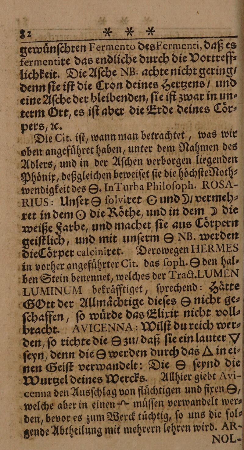 a re en gewuͤnſchten Fermento des F ermenti, daß es 1 pers, ꝛc. Phoͤnix, deßgleichen beweiſet fie die höchſte Noth⸗ wendigkeit des O. In Turba Philofoph. ROS A- ret in dem O die Roͤthe, und in dem &gt; die in vorher angefuͤhrter Cir. das ſoph. Oden hal⸗ den, ſo richte die Su / daß ſie ein lauter x ſeyn / denn die S werden durch das A in ei⸗ nen Geiſt verwandelt: Die ſeynd die Wurtzel deines Wercks. Allhier giebt Avi- cenna den Ausſchlag von fluͤchtigen und firen O, welche aber in einen * muͤſſen verwandelt wer⸗ den, bevor es zum Werck tuͤchtig, ſo uns die ſol⸗ gende Abtheilung mit mehrern lehren Wa AR- OL- |