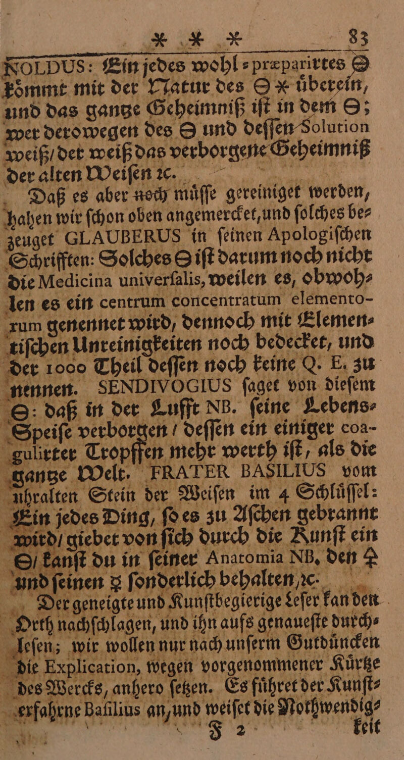 NOLDUS: Ein jedes wohl ⸗ F koͤmmt mit der Natur des 9 x überein, und das gange Geheimniß iſt in dem O; wer derowegen des 9 und deſſen Solution weiß / det weiß das verborgene Geheimniß der alten Weiſen 7c. Daß es aber noch muͤſſe gereiniget werden, hahen wir ſchon oben angemercket, und ſolches ber zeuget GLAUBERUS in feinen Apologiſchen Sürifften: Solches Siſt darum noch nicht die Medicina univerſalis, weilen es, obwoh⸗ len es ein centrum concentratum elemento- rum genennet wird, dennoch mit Elemen⸗ tiſchen Unreinigkeiten noch bedecker, und der 1000 Theil deſſen noch keine Q. E. zu nennen. SENDIVOGIUS ſaget von dieſem ©: Daß in der Lufft NB. feine Lebens- Speiſe verborgen deſſen ein einiger coa- gulirter Tropffen meht werth iſt als die gantze Welt. ERA TER BASILIUS vom uhralten Stein der Weiſen im 4 Schluſſl: Ein jedes Ding, ſo es zu Aſchen gebrannt Wird! giebet von ſich durch die Nunſt ein Okanſt du in feiner Anaromia NB, den d Und feinen 3 fonderlich bepalten e. . Deer geneigte und Kunſtbegierige Leſer kan den Orth nachſchlagen, und ihn aufs genaueſte durch⸗ leſens wir wollen nur nach unſerm Guldüncken die Explication, wegen vorgenommener Kürtze des Wercks, anhero ſetzen. Es fuͤhret der Kunſt⸗ erfahrne Bafilius a eee 1 ur BEN g i BORN 2 j EN keit *