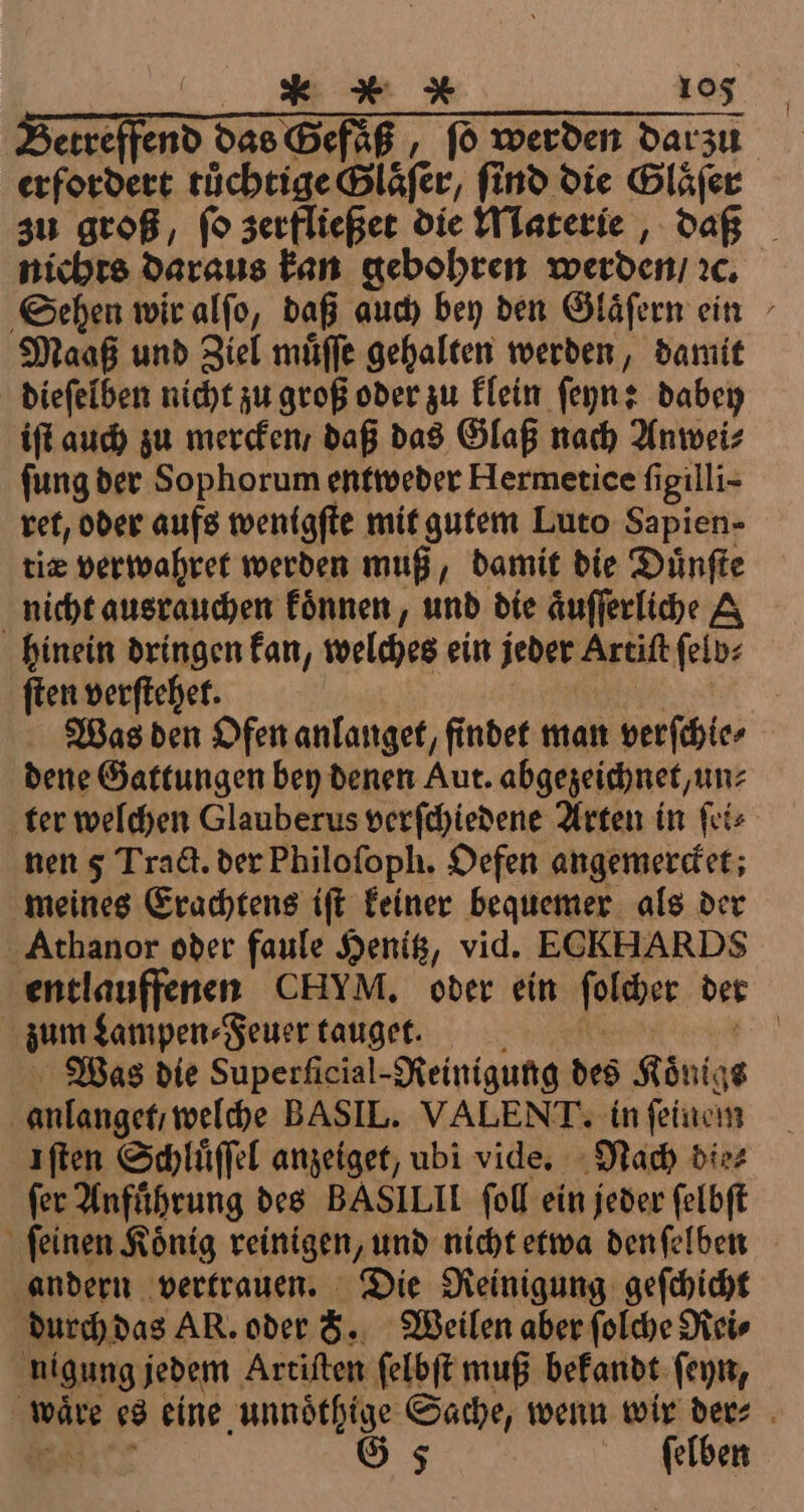 etreffend das Gefaß, ſo werden dar zu rd tüchtige Glaser, ſind die Glaͤſer zu groß, ſo zerfließet die Materie, daß nichts daraus kan gebohren werden / ꝛc. Sehen wir alſo, daß auch bey den Glaͤſern ein Maaß und Ziel muͤſſe gehalten werden, damit dieſelben nicht zu groß oder zu klein ſeyn: dabey iſt auch zu mercken / daß das Glaß nach Anwei⸗ fung der Sophorum entweder Hermetice figilli- ret, oder aufs wenigſte mit gutem Luto Sapien- tiæ verwahret werden muß, damit die Duͤnſte nicht ausrauchen koͤnnen, und die aͤuſſerliche hinein dringen kan, welches ein jeder Artiſt ſelb⸗ ſten verſtehet. Was den Ofen anlanget, findet man verſchie⸗ dene Gattungen bey denen Aut. abgezeichnet, un⸗ ter welchen Glauberus verſchiedene Arten in ſei⸗ nen 5 Tra&amp;. der Philofoph. Oefen angemerdet; meines Erachtens ift keiner bequemer als der Athanor oder faule Henitz, vid. ECKHARDS entlauffenen CHVM. oder ein ſolcher der zum Lampen⸗Feuer tauget. | Was die Superſicial-Reinigung des Königs anlangetı welche BASIL. VALENT. in ſeinem ıften Schluͤſſel anzeiget, ubi vide. Nach die⸗ fer Anfuͤhrung des BASILIL fol ein jeder ſelbſt ſeinen König reinigen, und nicht etwa den ſelben andern vertrauen. Die Reinigung geſchicht durch das AR. oder 8. Weilen aber ſolche Rei⸗ nigung jedem Artiſten ſelbſt muß bekandt ſeyn, \ wäre es eine unnoͤthige Sache, wenn wir der⸗ G 5 ſelben