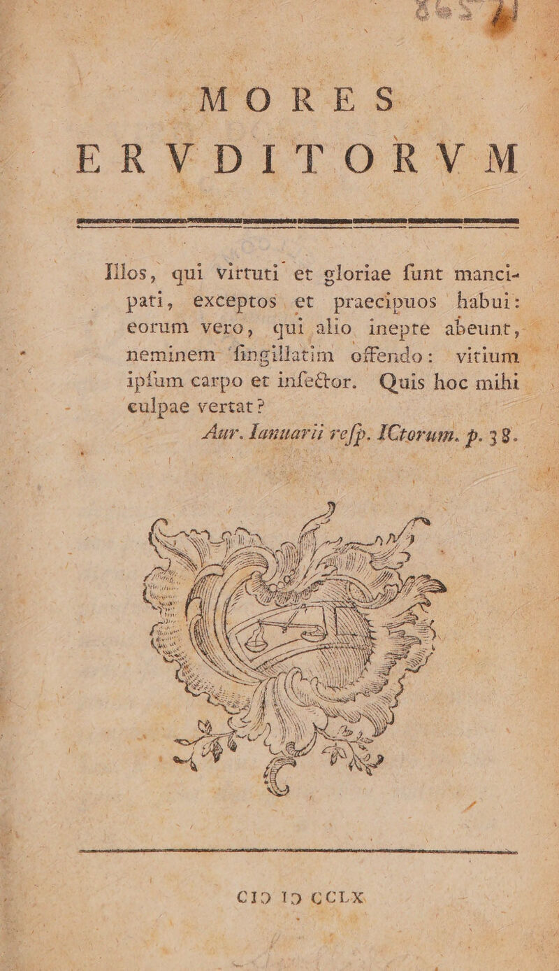 P Vas M. rs Qu a : P et UMORES- Illos, qui virtuti et gloriae funt manci- pati, exceptos et praecipuos habui: eorum vero, qui alio inepte abeunt, neminem 'fingillatim offendo: vitium | — ipfum carpo et infe&amp;tor. Quis hoc mihi - culpae vertat? eam | Aur. lanuarii ve[p. IGtorum. p. 38. * ! | | x P ; rft n DNA d Cio 19 ÉCLX.