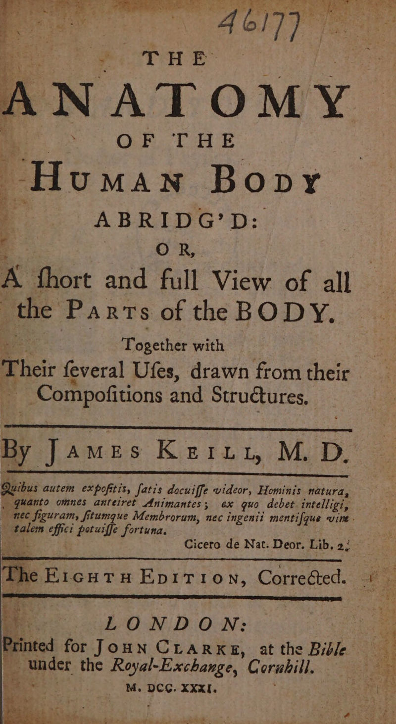ANATOMY ae OF THE Human Bopy a ABRIDG’D: . ae OB A fhort and full View of all the Parts of the BODY. Together with _ Compofitions and Struétures, By Jame s Keruy, M. D. ae - * ’ . e . . Quibus autem expofitis, fatis docuiffe videor, Hominis natura, . quanto omnes anteiret Animantes; ex quo debet intelligi, nec figuram, fitumque Membrorum, nec ingenit mentifque vine - talem effici potuiffe fortuna. Lai Cicero de Nat. Deor. Lib, 2: TS ar IER NS AC EES LONDON: _ under the Royal-Exchange, Corabill. S.-i o M. DCG. XXXI. .