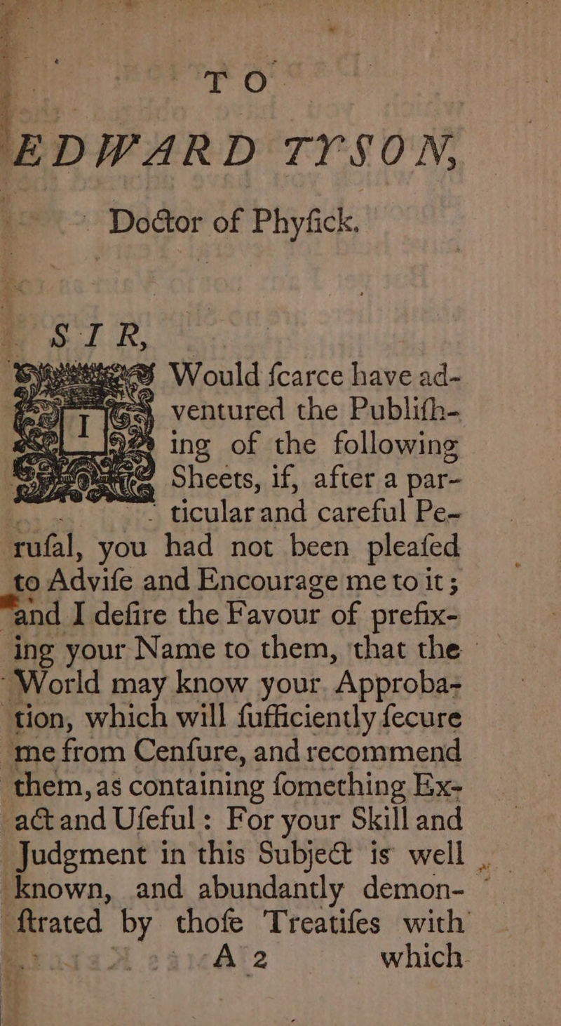 e. : pwar D TYSON, ae of Phyfick. Speers Would scarce have ad- ey (Ga ventured the Publith- eoeL_io#e ing of the following Seeeouee, Sheets, if, after a par- | * ticular and careful Pe~ rufal, you had not been pleafed to Advife and Encourage me to it ; “and I defire the Favour of prefix- ing your Name to them, ‘that the - “World may know your ‘Approba- ‘tion, which will fufficiently fecure “me from Cenfure, and recommend them, as containing fomething Ex- -actand Ufeful: For your Skill and Judgment in this Subject is well . ftrated by thofe Treatifes with : A 2eamAle which.