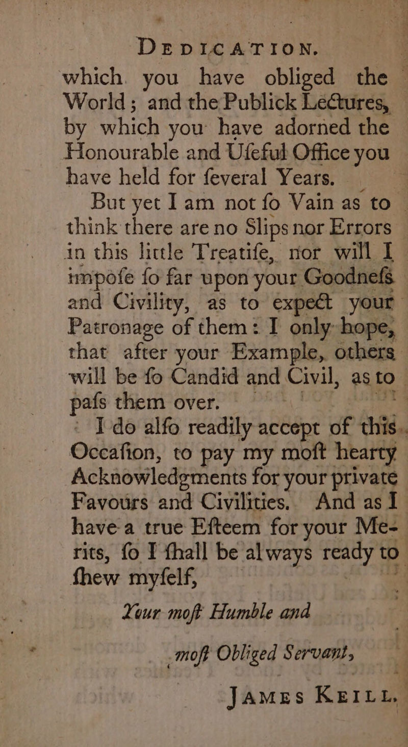 + DEDICATION. j which. you have obliged the — World; and the Publick Lectures, by which you have adorned the Honourable and Ufeful Office you have held for feveral Years. But yet Iam not fo Vain as to © think there are no Slips nor Errors impofe fo far upon your Goodnefs and Civility, as to éxpe&amp; your Patronage of them: I only: hope, that after your Example, others will be fo Candid and Civil, as tO pafs them over. : ' Ido alfo readily accept of thig. Occafion, to pay my moft hearty Acknowledgments for your private Favours and Civilities.. And as I have a true Efteem for your Me- rits, fo I thall be al ways ah to . Your moft Humble and moft Obliged Servaut, JAMES Krinn,