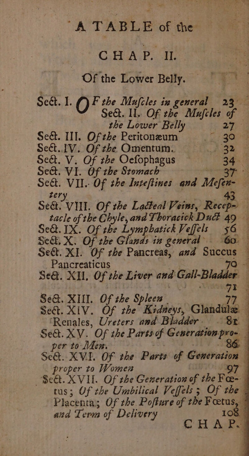 CHAP. IL ei Of the Lower Belly, Seét. 1. Of the Mufcles ix general Ti i Sed. Il. Of the Mufcles of the Lower Belly 277 Sedt. IIT. Of the Peritoneum ip goo sect. IV. Of che Omentum. Bh S — Set. V. Of the Oefophagus — 34. Se@. VI. Of the Stomach om +s Sect. VII. Of the Inteftines and Me 7 zery 43 A Se. VIII. Of zhe Lacteal Veins, Recep- 4 tacle of the Chyle, and Thoracich Dud 49 — Sekt. IX. Of the Lymphatick Veffels 56 — Seat, X. Of the Glands in general 6a. Se&amp;t. XI. OF the Pancreas, and see : Pancreaticus 3 Se@. XI, Of he Liver and Gall-Bladder ] 73 3 Se&amp;. XUI. Of the Spleen | 34 Set. XIV. Of the Kidneys, Glandile’ ‘Renales, Ureters and Bladder. Sr Se&amp;. XV. Of the Davsh of Generation funy j per to Men 86, Set. XVI. OF the Puen f- Conivutton j roper to Women o7 Set. XVIL. Of che Generation of the Fee- tus; Of the Umbilical Veffels 5 Of the Placenta; Of the Pofture of the ¥cetus, and Term of Delivery 108 CHA Pe