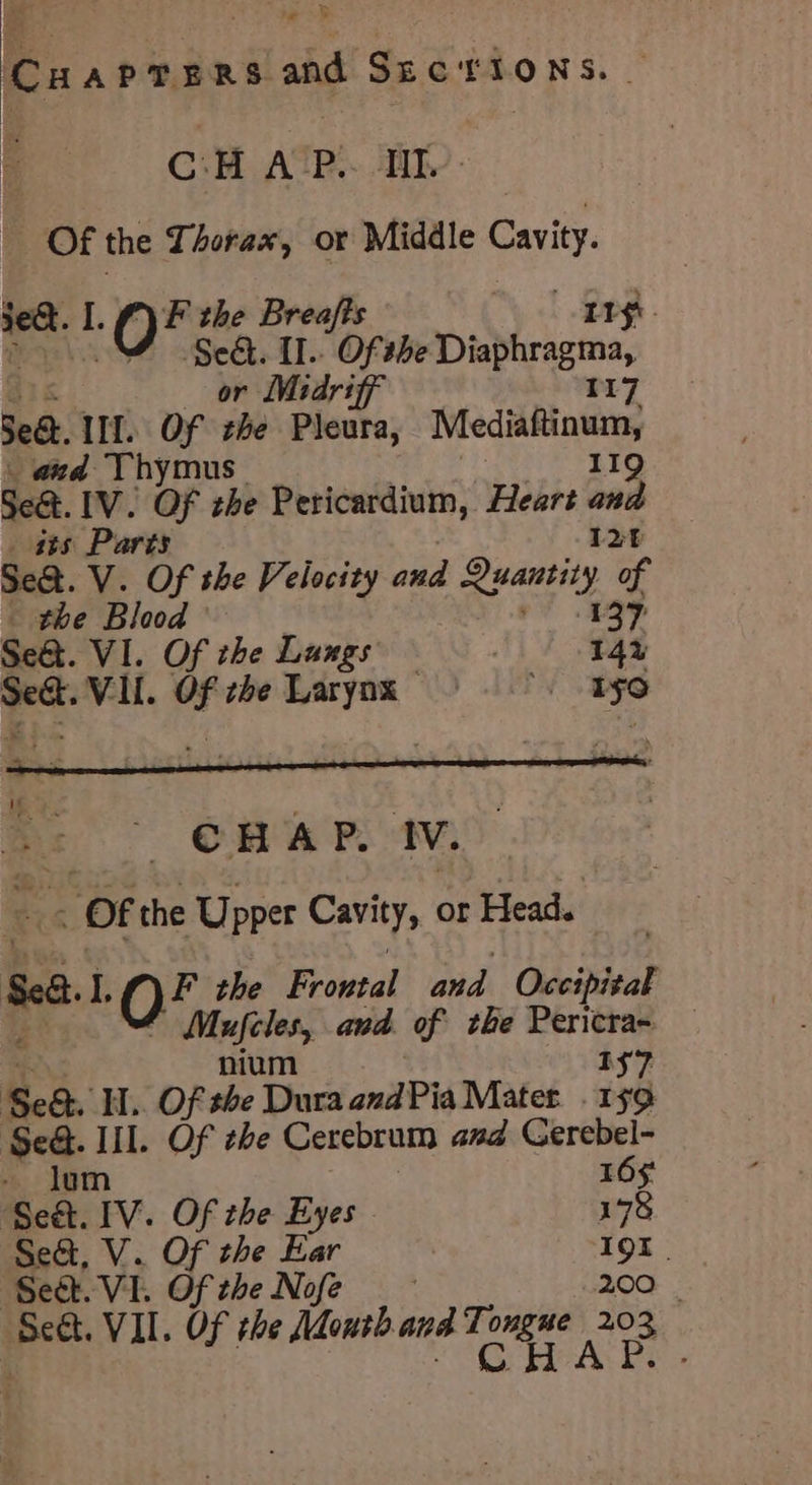 pasree RS and Suctions. - C:H A-P.. Il. Of the Thorax, or Middle Cavity. oak I. f) F the Breafts LT yt. ‘0 re [I.. Of she sre is ee r Midri V1] Sed. IM. OF eft Pleura, ee _ and Thymus Seat. IV. Of the Pericardium, Heart iad _ 488 Parts 12 Se&amp;. V. Of the Velocity and beg A a the Blood Seat. VI. Of the Lungs ) eae VI. a the Larynx — ae 51°, x CHAP. IV. OF the Upper Cavity, or Head. Sea I, 19 the Frontal and Occipital Mufeles, and of the Pericra~ — nium 1S7 Sea. H.. Of she Dura andPia Matet. I$ oe! Ill. Of zbe Cerebrum and Gerebel- 16$ ‘see Ty. Of the Eyes 178 Se&amp;, V. Of the Ear II. Seat. VI. Of the Nofe 200 | aan VII. Of the Mouth and Tongue 203 CHAP. -